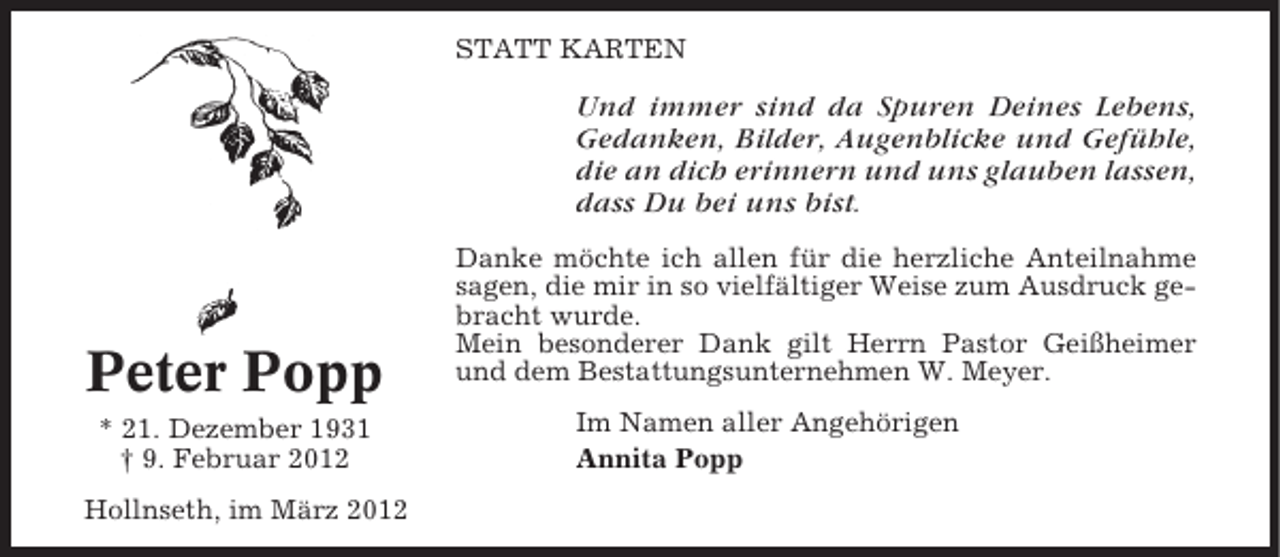 <p>STATT KARTEN</p><p>Und immer sind da Spuren Deines Lebens,<br />Gedanken, Bilder, Augenblicke und Gefühle,<br />die an dich erinnern und uns glauben lassen,<br />dass Du bei uns bist.</p><p>Peter Popp<br />* 21. Dezember 1931<br />† 9. Februar 2012<br />Hollnseth, im März 2012</p><p>Danke möchte ich allen für die herzliche Anteilnahme<br />sagen, die mir in so vielfältiger Weise zum Ausdruck gebracht wurde.<br />Mein besonderer Dank gilt Herrn Pastor Geißheimer<br />und dem Bestattungsunternehmen W. Meyer.<br />Im Namen aller Angehörigen<br />Annita Popp</p>
