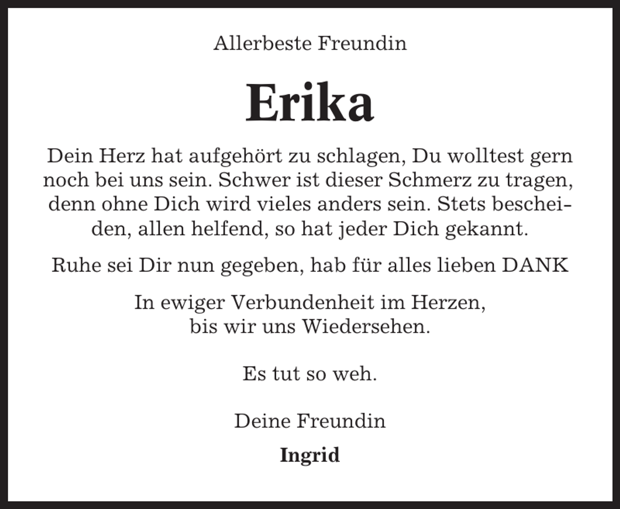 <p>Allerbeste Freundin</p><p>Erika<br />Dein Herz hat aufgehört zu schlagen, Du wolltest gern<br />noch bei uns sein. Schwer ist dieser Schmerz zu tragen,<br />denn ohne Dich wird vieles anders sein. Stets bescheiden, allen helfend, so hat jeder Dich gekannt.<br />Ruhe sei Dir nun gegeben, hab für alles lieben DANK<br />In ewiger Verbundenheit im Herzen,<br />bis wir uns Wiedersehen.<br />Es tut so weh.<br />Deine Freundin<br />Ingrid</p>