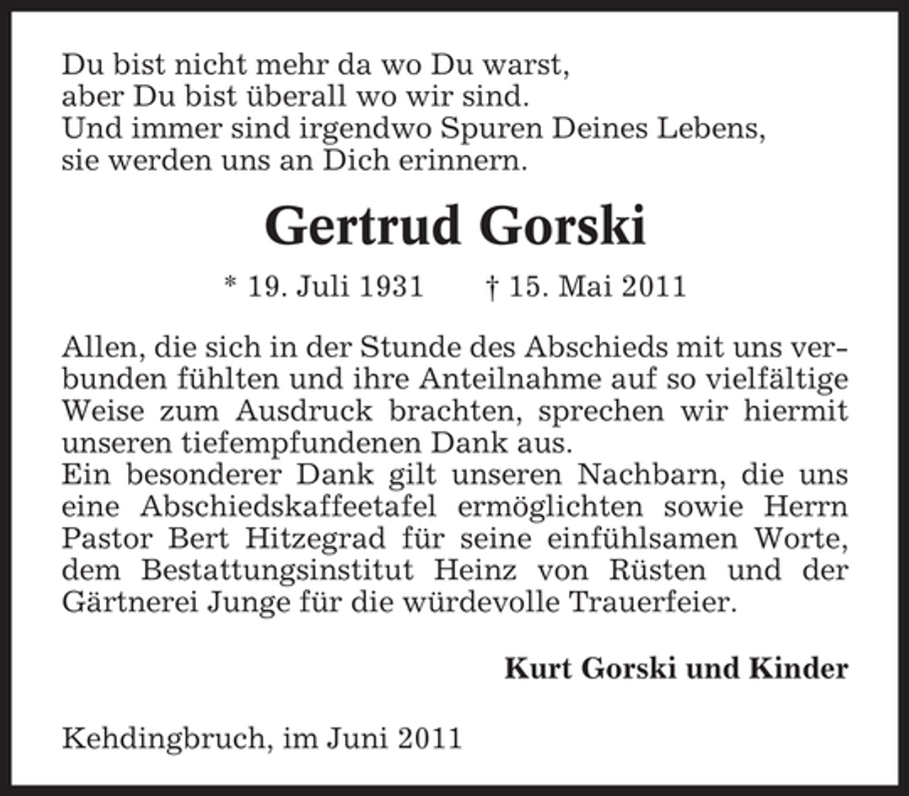 <p>Du bist nicht mehr da wo Du warst, aber Du bist überall wo wir sind. Und immer sind irgendwo Spuren Deines Lebens, sie werden uns an Dich erinnern.</p><p>Gertrud Gorski<br />* 19. Juli 1931 † 15. Mai 2011 Allen, die sich in der Stunde des Abschieds mit uns verbunden fühlten und ihre Anteilnahme auf so vielfältige Weise zum Ausdruck brachten, sprechen wir hiermit unseren tiefempfundenen Dank aus. Ein besonderer Dank gilt unseren Nachbarn, die uns eine Abschiedskaffeetafel ermöglichten sowie Herrn Pastor Bert Hitzegrad für seine einfühlsamen Worte, dem Bestattungsinstitut Heinz von Rüsten und der Gärtnerei Junge für die würdevolle Trauerfeier. Kurt Gorski und Kinder Kehdingbruch, im Juni 2011</p>