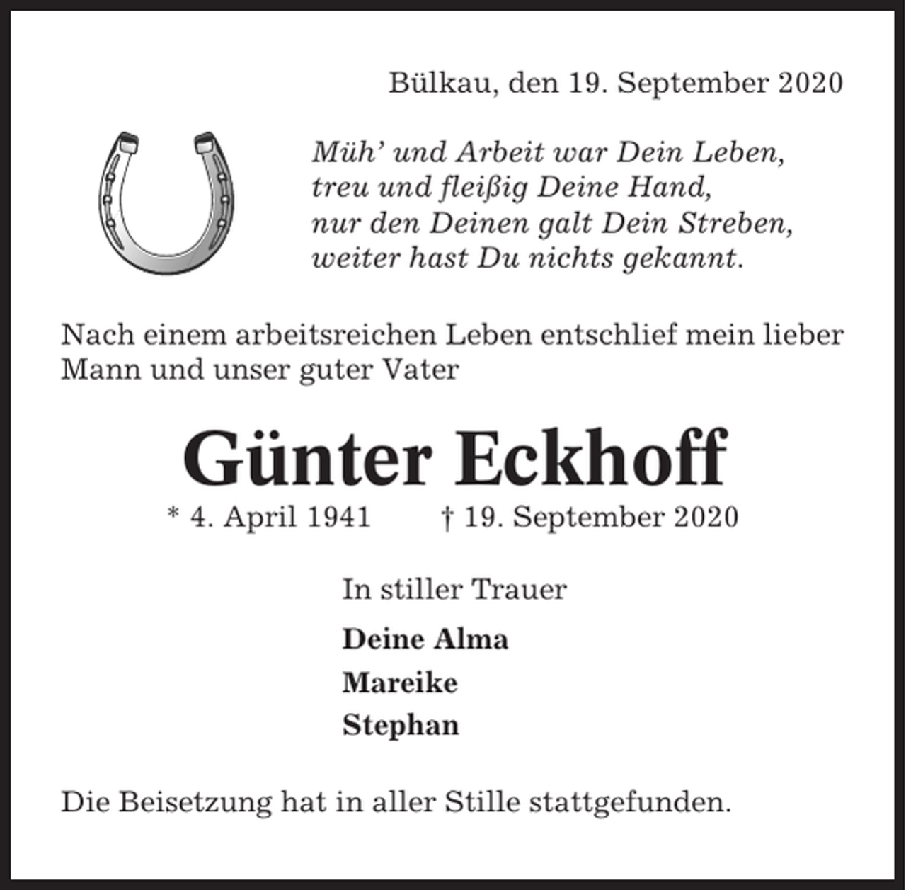 <p>Bülkau, den 19. September 2020<br />Müh’ und Arbeit war Dein Leben,<br />treu und fleißig Deine Hand,<br />nur den Deinen galt Dein Streben,<br />weiter hast Du nichts gekannt.<br />Nach einem arbeitsreichen Leben entschlief mein lieber<br />Mann und unser guter Vater</p><p>Günter Eckhoff<br />* 4. April 1941</p><p>† 19. September 2020</p><p>In stiller Trauer<br />Deine Alma<br />Mareike<br />Stephan<br />Die Beisetzung hat in aller Stille stattgefunden.</p>