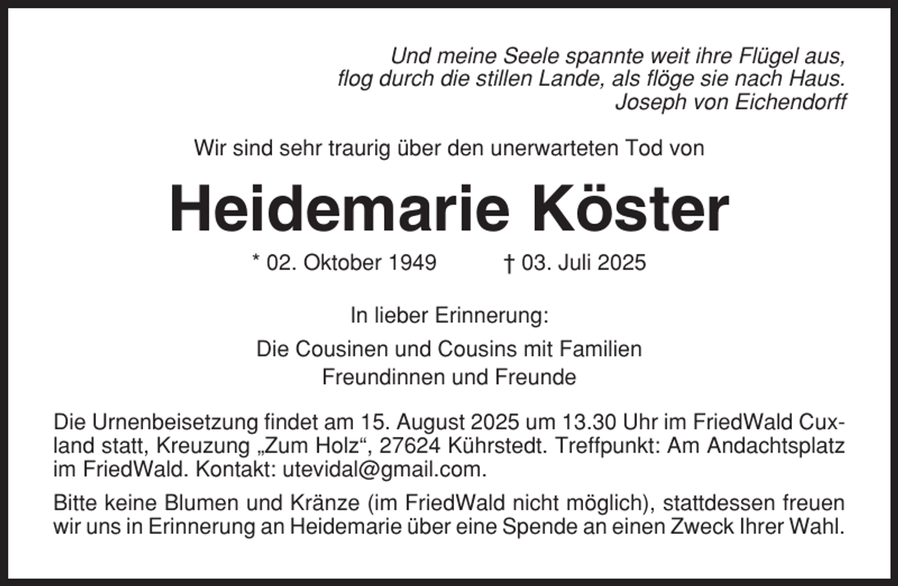 <p>Und meine Seele spannte weit ihre Flügel aus,<br />flog durch die stillen Lande, als flöge sie nach Haus.<br />Joseph von Eichendorff<br />Wir sind sehr traurig über den unerwarteten Tod von</p><p>Heidemarie Köster<br />* 02. Oktober 1949</p><p>† 03. Juli 2025</p><p>In lieber Erinnerung:<br />Die Cousinen und Cousins mit Familien<br />Freundinnen und Freunde<br />Die Urnenbeisetzung findet am 15. August 2025 um 13.30 Uhr im FriedWald Cuxland statt, Kreuzung „Zum Holz“, 27624 Kührstedt. Treffpunkt: Am Andachtsplatz<br />im FriedWald. Kontakt: utevidal@gmail.com.<br />Bitte keine Blumen und Kränze (im FriedWald nicht möglich), stattdessen freuen<br />wir uns in Erinnerung an Heidemarie über eine Spende an einen Zweck Ihrer Wahl.</p>