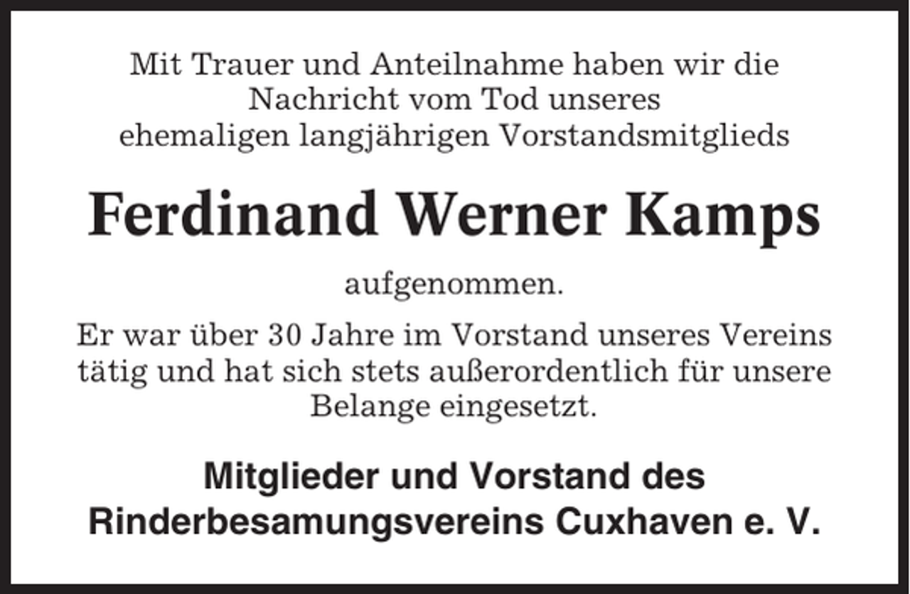 <p>Mit Trauer und Anteilnahme haben wir die<br />Nachricht vom Tod unseres<br />ehemaligen langjährigen Vorstandsmitglieds</p><p>Ferdinand Werner Kamps<br />aufgenommen.<br />Er war über 30 Jahre im Vorstand unseres Vereins<br />tätig und hat sich stets außerordentlich für unsere<br />Belange eingesetzt.</p><p>Mitglieder und Vorstand des<br />Rinderbesamungsvereins Cuxhaven e. V.</p>