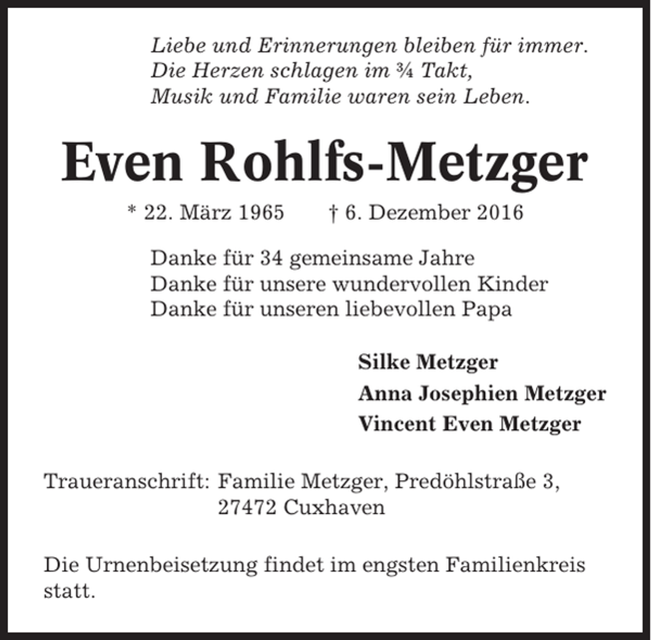 <p>Liebe und Erinnerungen bleiben für immer.<br />Die Herzen schlagen im ¾ Takt,<br />Musik und Familie waren sein Leben.</p><p>Even Rohlfs-Metzger<br />* 22. März 1965</p><p>† 6. Dezember 2016</p><p>Danke für 34 gemeinsame Jahre<br />Danke für unsere wundervollen Kinder<br />Danke für unseren liebevollen Papa<br />Silke Metzger<br />Anna Josephien Metzger<br />Vincent Even Metzger<br />Traueranschrift: Familie Metzger, Predöhlstraße 3,<br />27472 Cuxhaven<br />Die Urnenbeisetzung findet im engsten Familienkreis<br />statt.</p>