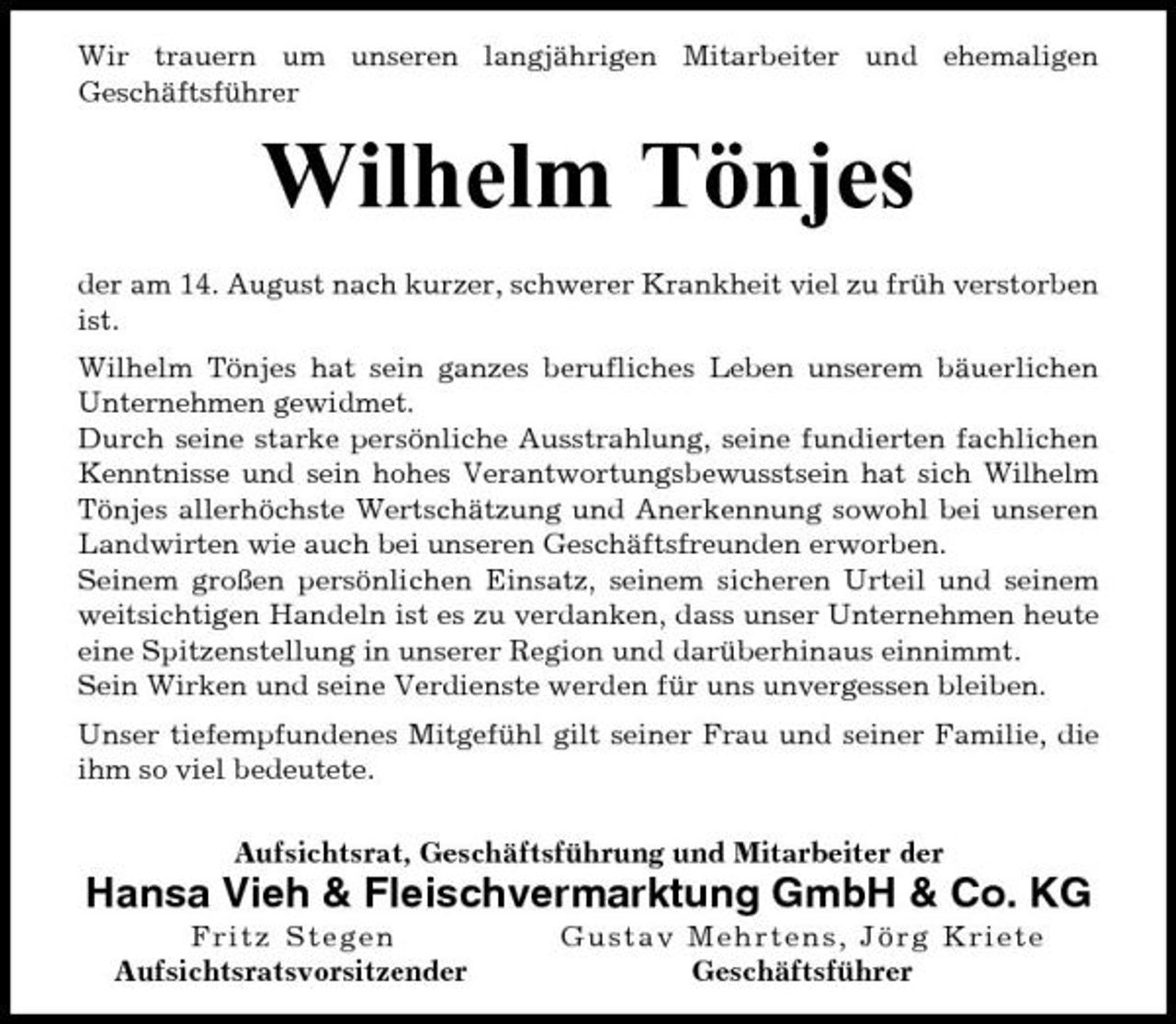 <p>Wir trauern um unseren langjährigen Mitarbeiter und ehemaligen Geschäftsführer</p><p>Wilhelm Tönjes<br />der am 14. August nach kurzer, schwerer Krankheit viel zu früh verstorben ist. Wilhelm Tönjes hat sein ganzes berufliches Leben unserem bäuerlichen Unternehmen gewidmet. Durch seine starke persönliche Ausstrahlung, seine fundierten fachlichen Kenntnisse und sein hohes Verantwortungsbewusstsein hat sich Wilhelm Tönjes allerhöchste Wertschätzung und Anerkennung sowohl bei unseren Landwirten wie auch bei unseren Geschäftsfreunden erworben. Seinem großen persönlichen Einsatz, seinem sicheren Urteil und seinem weitsichtigen Handeln ist es zu verdanken, dass unser Unternehmen heute eine Spitzenstellung in unserer Region und darüberhinaus einnimmt. Sein Wirken und seine Verdienste werden für uns unvergessen bleiben. Unser tiefempfundenes Mitgefühl gilt seiner Frau und seiner Familie, die ihm so viel bedeutete. Aufsichtsrat, Geschäftsführung und Mitarbeiter der</p><p>Hansa Vieh &amp; Fleischvermarktung GmbH &amp; Co. KG<br />Fritz Stege n Aufsichtsratsvorsitzender Gus tav Mehrt e n s , J ö r g K r i e t e Geschäftsführer</p>