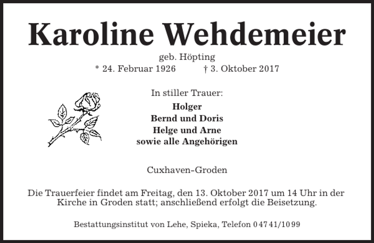 <p>Karoline Wehdemeier<br />geb. Höpting<br />* 24. Februar 1926<br />† 3. Oktober 2017<br />In stiller Trauer:<br />Holger<br />Bernd und Doris<br />Helge und Arne<br />sowie alle Angehörigen<br />Cuxhaven-Groden<br />Die Trauerfeier findet am Freitag, den 13. Oktober 2017 um 14 Uhr in der<br />Kirche in Groden statt; anschließend erfolgt die Beisetzung.<br />Bestattungsinstitut von Lehe, Spieka, Telefon 0 47 41/10 99</p>