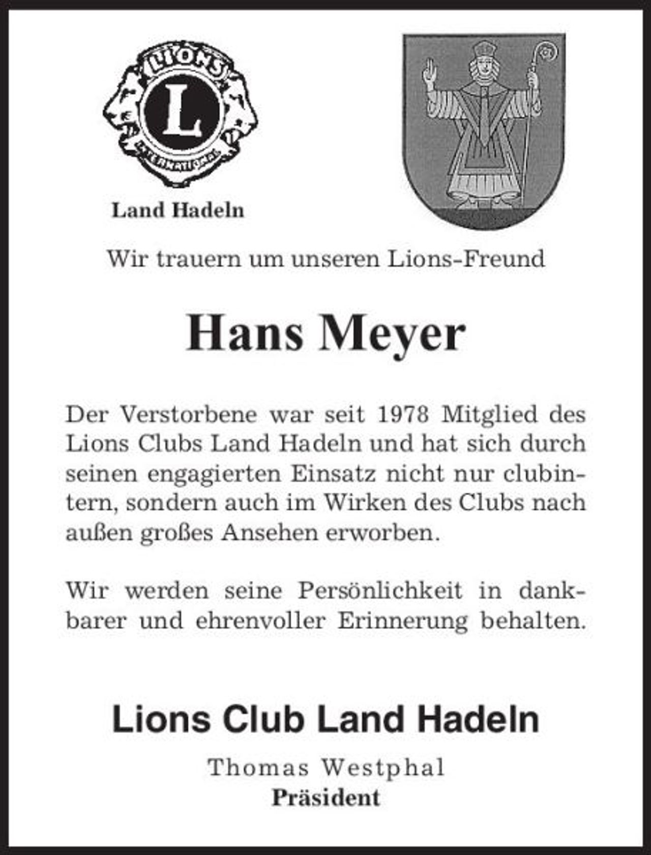 <p>Land Hadeln</p><p>Wir trauern um unseren Lions-Freund</p><p>Hans Meyer<br />Der Verstorbene war seit 1978 Mitglied des Lions Clubs Land Hadeln und hat sich durch seinen engagierten Einsatz nicht nur clubintern, sondern auch im Wirken des Clubs nach außen großes Ansehen erworben. Wir werden seine Persönlichkeit in dankbarer und ehrenvoller Erinnerung behalten.</p><p>Lions Club Land Hadeln<br />Th omas Wes tphal Präsident</p>