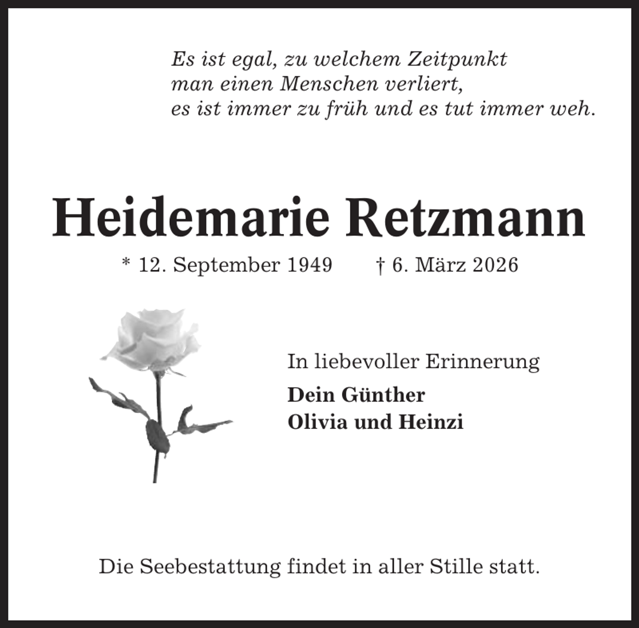 <p>Es ist egal, zu welchem Zeitpunkt<br />man einen Menschen verliert,<br />es ist immer zu früh und es tut immer weh.</p><p>Heidemarie Retzmann<br />* 12. September 1949</p><p>† 6. März 2026</p><p>In liebevoller Erinnerung<br />Dein Günther<br />Olivia und Heinzi</p><p>Die Seebestattung findet in aller Stille statt.</p>