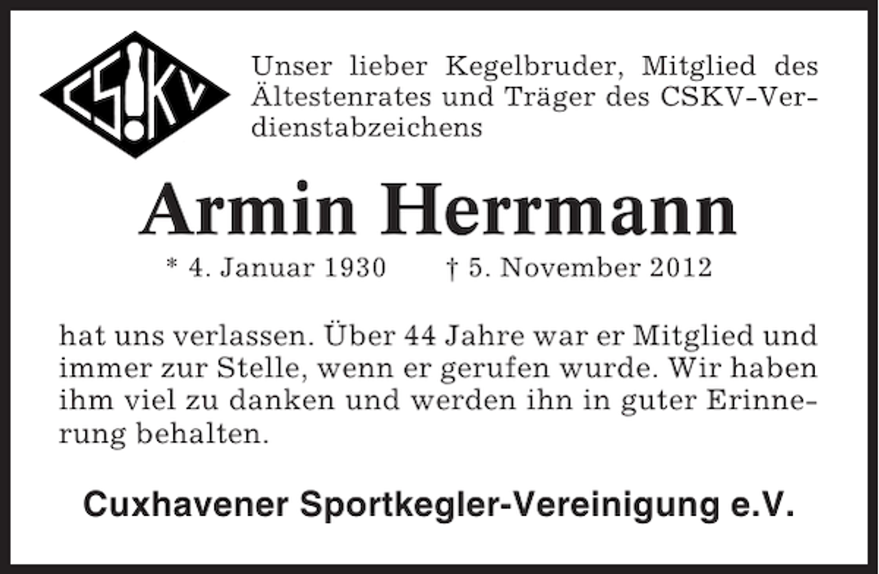 <p>Unser lieber Kegelbruder, Mitglied des<br />Ältestenrates und Träger des CSKV-Verdienstabzeichens</p>
<p>Armin Herrmann<br />* 4. Januar 1930</p>
<p>† 5. November 2012</p>
<p>hat uns verlassen. Über 44 Jahre war er Mitglied und<br />immer zur Stelle, wenn er gerufen wurde. Wir haben<br />ihm viel zu danken und werden ihn in guter Erinnerung behalten.</p>
<p>Cuxhavener Sportkegler-Vereinigung e.V.</p>