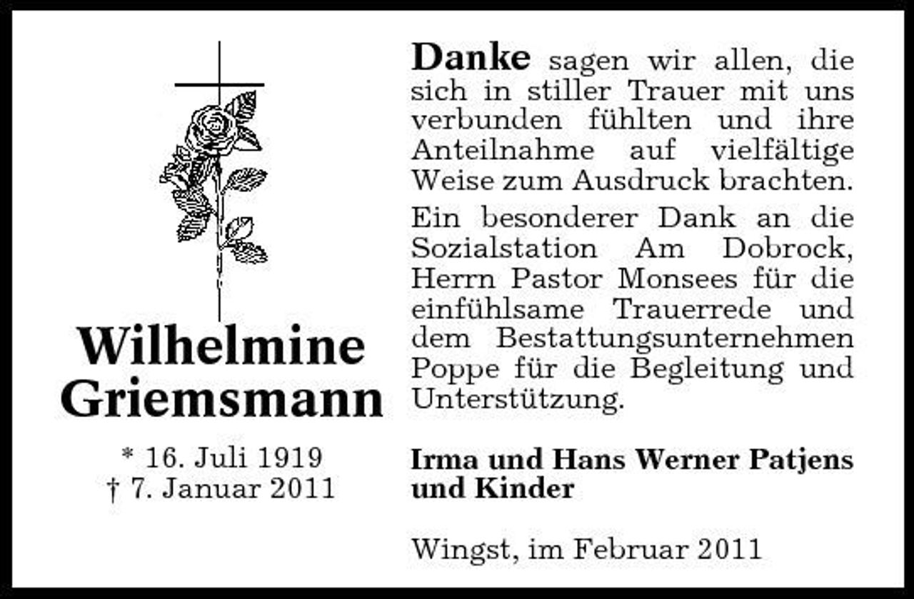 <p>Danke</p><p>Wilhelmine Griemsmann<br />* 16. Juli 1919 † 7. Januar 2011</p><p>sagen wir allen, die sich in stiller Trauer mit uns verbunden fühlten und ihre Anteilnahme auf vielfältige Weise zum Ausdruck brachten. Ein besonderer Dank an die Sozialstation Am Dobrock, Herrn Pastor Monsees für die einfühlsame Trauerrede und dem Bestattungsunternehmen Poppe für die Begleitung und Unterstützung. Irma und Hans Werner Patjens und Kinder Wingst, im Februar 2011</p>