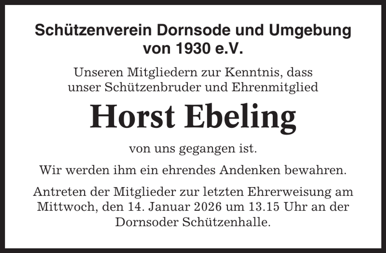 <p>Schützenverein Dornsode und Umgebung<br />von 1930 e.V.<br />Unseren Mitgliedern zur Kenntnis, dass<br />unser Schützenbruder und Ehrenmitglied</p><p>Horst Ebeling<br />von uns gegangen ist.<br />Wir werden ihm ein ehrendes Andenken bewahren.<br />Antreten der Mitglieder zur letzten Ehrerweisung am<br />Mittwoch, den 14. Januar 2026 um 13.15 Uhr an der<br />Dornsoder Schützenhalle.</p>