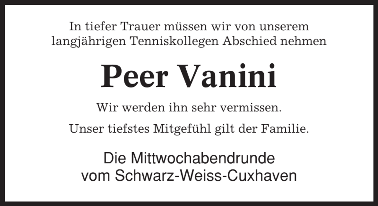 <p>In tiefer Trauer müssen wir von unserem<br />langjährigen Tenniskollegen Abschied nehmen</p><p>Peer Vanini<br />Wir werden ihn sehr vermissen.<br />Unser tiefstes Mitgefühl gilt der Familie.</p><p>Die Mittwochabendrunde<br />vom Schwarz-Weiss-Cuxhaven</p>