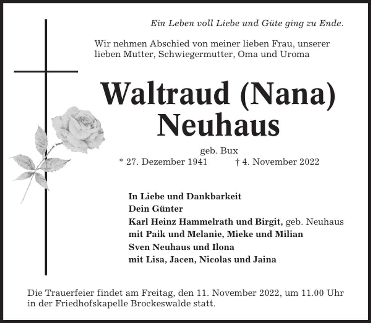 <p>Ein Leben voll Liebe und Güte ging zu Ende.<br />Wir nehmen Abschied von meiner lieben Frau, unserer<br />lieben Mutter, Schwiegermutter, Oma und Uroma</p><p>Waltraud (Nana)<br />Neuhaus<br />geb. Bux<br />* 27. Dezember 1941<br />† 4. November 2022</p><p>In Liebe und Dankbarkeit<br />Dein Günter<br />Karl Heinz Hammelrath und Birgit, geb. Neuhaus<br />mit Paik und Melanie, Mieke und Milian<br />Sven Neuhaus und Ilona<br />mit Lisa, Jacen, Nicolas und Jaina</p><p>Die Trauerfeier findet am Freitag, den 11. November 2022, um 11.00 Uhr<br />in der Friedhofskapelle Brockeswalde statt.</p>
