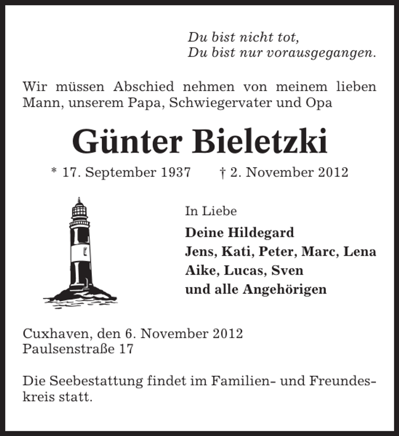 <p>Du bist nicht tot,<br />Du bist nur vorausgegangen.<br />Wir müssen Abschied nehmen von meinem lieben<br />Mann, unserem Papa, Schwiegervater und Opa</p><p>Günter Bieletzki<br />* 17. September 1937</p><p>† 2. November 2012</p><p>In Liebe</p><p>Deine Hildegard<br />Jens, Kati, Peter, Marc, Lena<br />Aike, Lucas, Sven<br />und alle Angehörigen<br />Cuxhaven, den 6. November 2012<br />Paulsenstraße 17<br />Die Seebestattung findet im Familien- und Freundeskreis statt.</p>