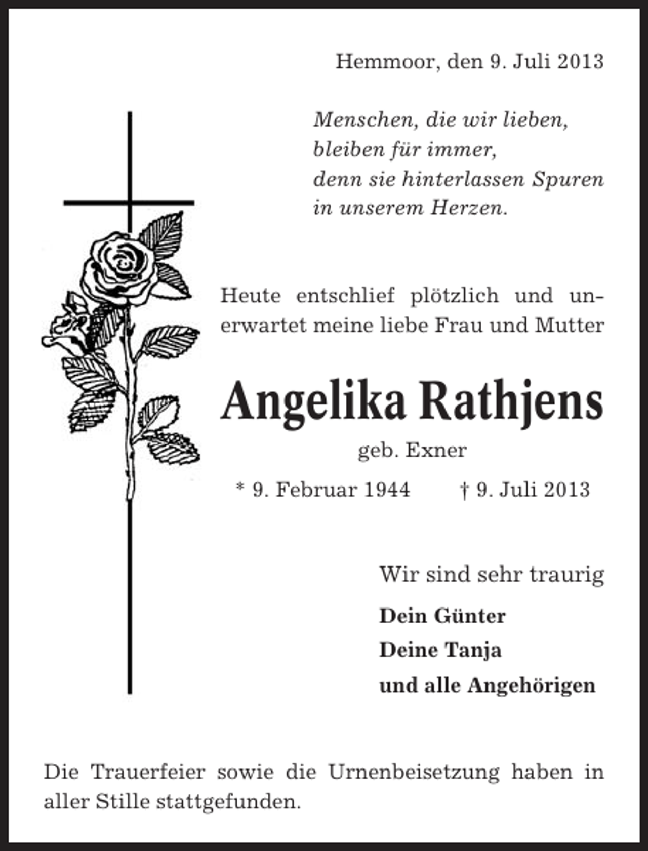 <p>Hemmoor, den 9. Juli 2013<br />Menschen, die wir lieben,<br />bleiben für immer,<br />denn sie hinterlassen Spuren<br />in unserem Herzen.</p><p>Heute entschlief plötzlich und unerwartet meine liebe Frau und Mutter</p><p>Angelika Rathjens<br />geb. Exner<br />* 9. Februar 1944</p><p>† 9. Juli 2013</p><p>Wir sind sehr traurig<br />Dein Günter<br />Deine Tanja<br />und alle Angehörigen</p><p>Die Trauerfeier sowie die Urnenbeisetzung haben in<br />aller Stille stattgefunden.</p>