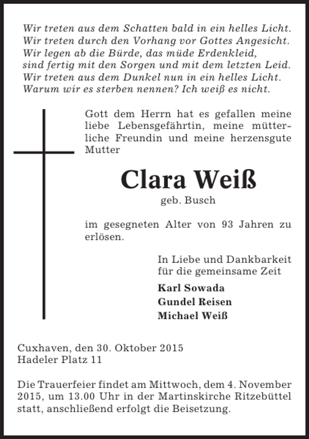 <p>Wir treten aus dem Schatten bald in ein helles Licht.<br />Wir treten durch den Vorhang vor Gottes Angesicht.<br />Wir legen ab die Bürde, das müde Erdenkleid,<br />sind fertig mit den Sorgen und mit dem letzten Leid.<br />Wir treten aus dem Dunkel nun in ein helles Licht.<br />Warum wir es sterben nennen? Ich weiß es nicht.<br />Gott dem Herrn hat es gefallen meine<br />liebe Lebensgefährtin, meine mütterliche Freundin und meine herzensgute<br />Mutter</p><p>Clara Weiß<br />geb. Busch<br />im gesegneten Alter von 93 Jahren zu<br />erlösen.<br />In Liebe und Dankbarkeit<br />für die gemeinsame Zeit<br />Karl Sowada<br />Gundel Reisen<br />Michael Weiß<br />Cuxhaven, den 30. Oktober 2015<br />Hadeler Platz 11<br />Die Trauerfeier findet am Mittwoch, dem 4. November<br />2015, um 13.00 Uhr in der Martinskirche Ritzebüttel<br />statt, anschließend erfolgt die Beisetzung.</p>