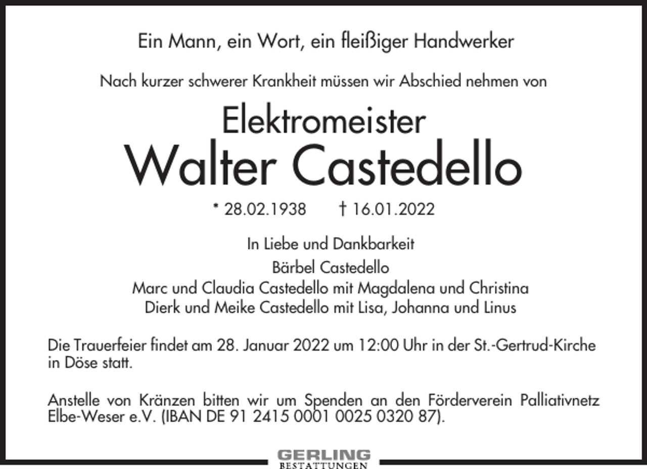 <p>Ein Mann, ein Wort, ein fleißiger Handwerker<br />Nach kurzer schwerer Krankheit müssen wir Abschied nehmen von</p><p>Elektromeister</p><p>Walter Castedello<br />* 28.02.1938</p><p>† 16.01.2022</p><p>In Liebe und Dankbarkeit<br />Bärbel Castedello<br />Marc und Claudia Castedello mit Magdalena und Christina<br />Dierk und Meike Castedello mit Lisa, Johanna und Linus<br />Die Trauerfeier findet am 28. Januar 2022 um 12:00 Uhr in der St.-Gertrud-Kirche<br />in Döse statt.<br />Anstelle von Kränzen bitten wir um Spenden an den Förderverein Palliativnetz<br />Elbe-Weser e.V. (IBAN DE 91 2415 0001 0025 0320 87).</p>