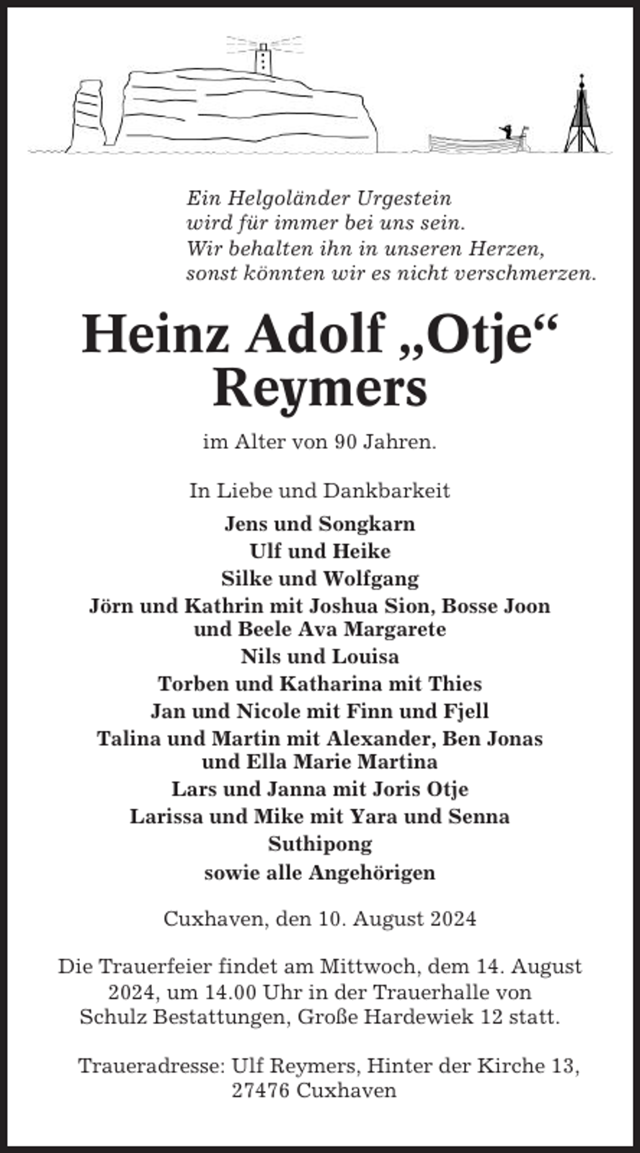 <p>Ein Helgoländer Urgestein<br />wird für immer bei uns sein.<br />Wir behalten ihn in unseren Herzen,<br />sonst könnten wir es nicht verschmerzen.</p><p>Heinz Adolf „Otje“<br />Reymers<br />im Alter von 90 Jahren.<br />In Liebe und Dankbarkeit<br />Jens und Songkarn<br />Ulf und Heike<br />Silke und Wolfgang<br />Jörn und Kathrin mit Joshua Sion, Bosse Joon<br />und Beele Ava Margarete<br />Nils und Louisa<br />Torben und Katharina mit Thies<br />Jan und Nicole mit Finn und Fjell<br />Talina und Martin mit Alexander, Ben Jonas<br />und Ella Marie Martina<br />Lars und Janna mit Joris Otje<br />Larissa und Mike mit Yara und Senna<br />Suthipong<br />sowie alle Angehörigen<br />Cuxhaven, den 10. August 2024<br />Die Trauerfeier findet am Mittwoch, dem 14. August<br />2024, um 14.00 Uhr in der Trauerhalle von<br />Schulz Bestattungen, Große Hardewiek 12 statt.<br />Traueradresse: Ulf Reymers, Hinter der Kirche 13,<br />27476 Cuxhaven</p>