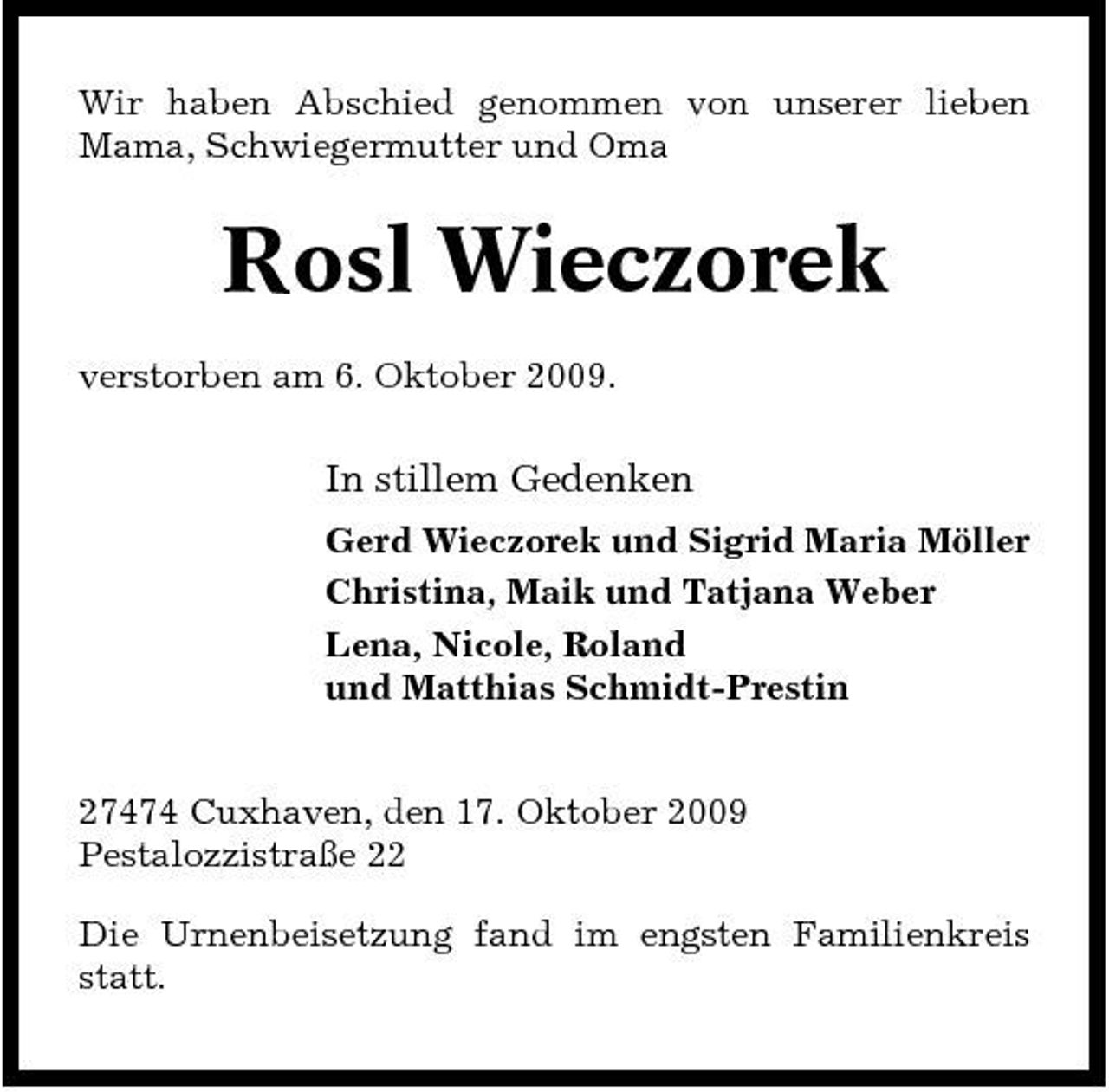 <p>Wir haben Abschied genommen von unserer lieben Mama, Schwiegermutter und Oma</p><p>Rosl Wieczorek<br />verstorben am 6. Oktober 2009.</p><p>In stillem Gedenken<br />Gerd Wieczorek und Sigrid Maria Möller Christina, Maik und Tatjana Weber Lena, Nicole, Roland und Matthias Schmidt-Prestin</p><p>27474 Cuxhaven, den 17. Oktober 2009 Pestalozzistraße 22 Die Urnenbeisetzung fand im engsten Familienkreis statt.</p>