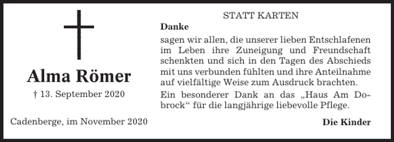 <p>Alma Römer<br />† 13. September 2020<br />Cadenberge, im November 2020</p><p>STATT KARTEN<br />Danke<br />sagen wir allen, die unserer lieben Entschlafenen<br />im Leben ihre Zuneigung und Freundschaft<br />schenkten und sich in den Tagen des Abschieds<br />mit uns verbunden fühlten und ihre Anteilnahme<br />auf vielfältige Weise zum Ausdruck brachten.<br />Ein besonderer Dank an das „Haus Am Dobrock“ für die langjährige liebevolle Pflege.<br />Die Kinder</p>