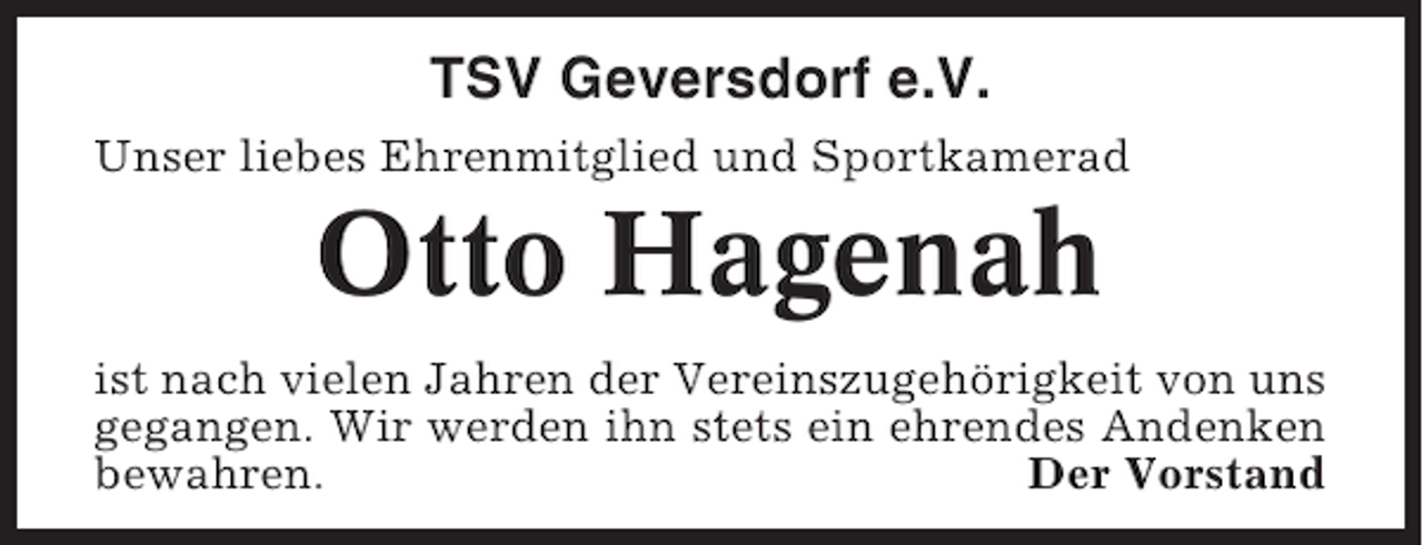 <p>TSV Geversdorf e.V.<br />Unser liebes Ehrenmitglied und Sportkamerad</p><p>Otto Hagenah<br />ist nach vielen Jahren der Vereinszugehörigkeit von uns<br />gegangen. Wir werden ihn stets ein ehrendes Andenken<br />bewahren.<br />Der Vorstand</p>