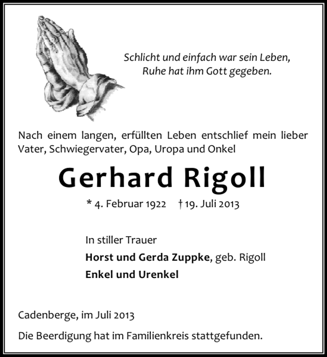 <p>Schlicht und einfach war sein Leben,<br />Ruhe hat ihm Gott gegeben.</p><p>Nach einem langen, erfüllten Leben entschlief mein lieber<br />Vater, Schwiegervater, Opa, Uropa und Onkel</p><p>Gerhard Rigoll<br />* 4. Februar 1922</p><p>† 19. Juli 2013</p><p>In stiller Trauer<br />Horst und Gerda Zuppke, geb. Rigoll<br />Enkel und Urenkel<br />Cadenberge, im Juli 2013<br />Die Beerdigung hat im Familienkreis stattgefunden.</p>