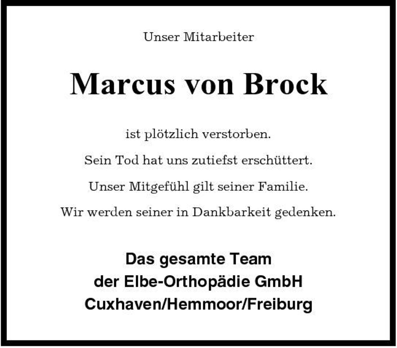 <p>Unser Mitarbeiter</p>
<p>Marcus von Brock<br />ist plötzlich verstorben. Sein Tod hat uns zutiefst erschüttert. Unser Mitgefühl gilt seiner Familie. Wir werden seiner in Dankbarkeit gedenken.</p>
<p>Das gesamte Team der Elbe-Orthopädie GmbH Cuxhaven/Hemmoor/Freiburg</p>