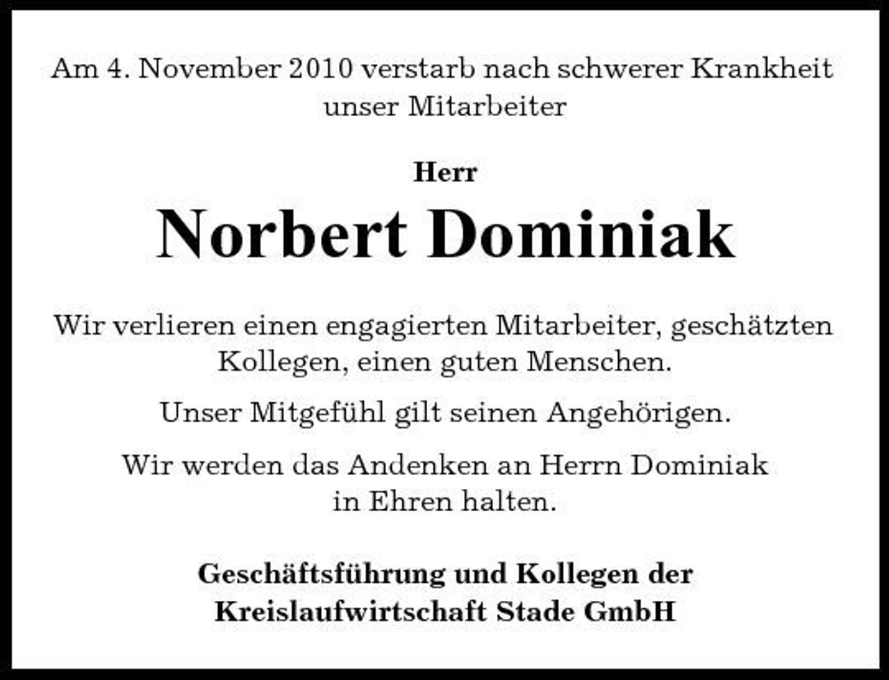 <p>Am 4. November 2010 verstarb nach schwerer Krankheit unser Mitarbeiter Herr</p><p>Norbert Dominiak<br />Wir verlieren einen engagierten Mitarbeiter, geschätzten Kollegen, einen guten Menschen. Unser Mitgefühl gilt seinen Angehörigen. Wir werden das Andenken an Herrn Dominiak in Ehren halten. Geschäftsführung und Kollegen der Kreislaufwirtschaft Stade GmbH</p>