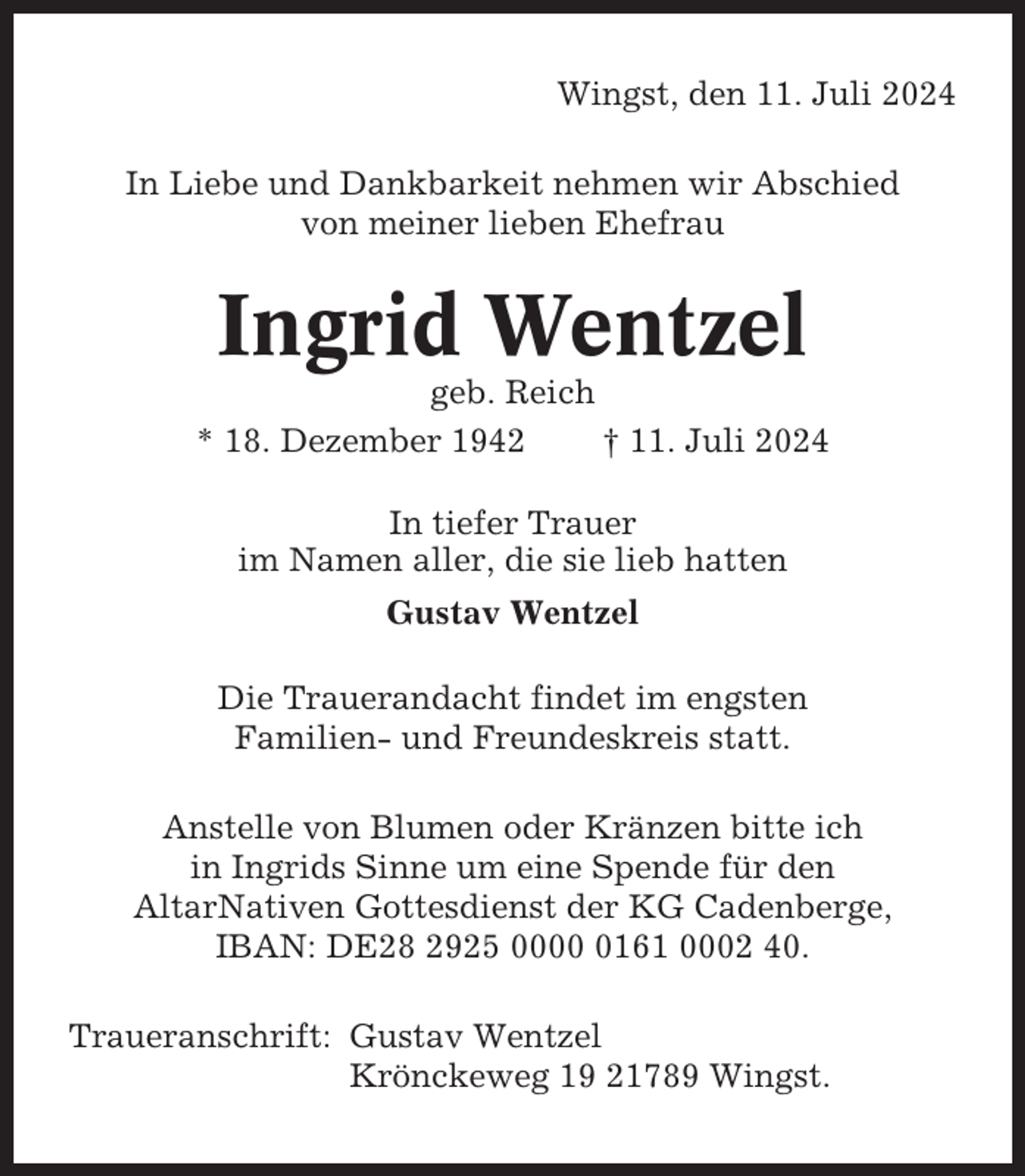 <p>Wingst, den 11. Juli 2024<br />In Liebe und Dankbarkeit nehmen wir Abschied<br />von meiner lieben Ehefrau</p><p>Ingrid Wentzel<br />geb. Reich<br />* 18. Dezember 1942<br />† 11. Juli 2024<br />In tiefer Trauer<br />im Namen aller, die sie lieb hatten<br />Gustav Wentzel<br />Die Trauerandacht findet im engsten<br />Familien- und Freundeskreis statt.<br />Anstelle von Blumen oder Kränzen bitte ich<br />in Ingrids Sinne um eine Spende für den<br />AltarNativen Gottesdienst der KG Cadenberge,<br />IBAN: DE28 2925 000161 0002 40.<br />Traueranschrift: Gustav Wentzel<br />Krönckeweg 19 21789 Wingst.</p>