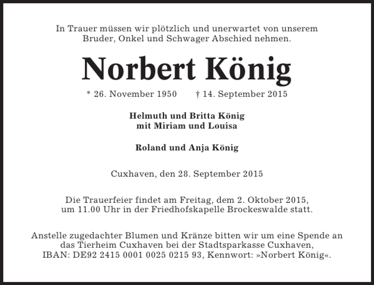 <p>In Trauer müssen wir plötzlich und unerwartet von unserem<br />Bruder, Onkel und Schwager Abschied nehmen.</p><p>Norbert König<br />* 26. November 1950</p><p>† 14. September 2015</p><p>Helmuth und Britta König<br />mit Miriam und Louisa<br />Roland und Anja König<br />Cuxhaven, den 28. September 2015<br />Die Trauerfeier findet am Freitag, dem 2. Oktober 2015,<br />um 11.00 Uhr in der Friedhofskapelle Brockeswalde statt.<br />Anstelle zugedachter Blumen und Kränze bitten wir um eine Spende an<br />das Tierheim Cuxhaven bei der Stadtsparkasse Cuxhaven,<br />IBAN: DE9415 0001 0025 0215 93, Kennwort: »Norbert König«.</p>