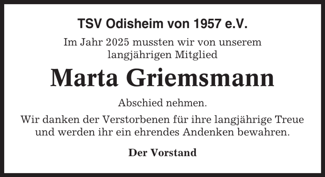 <p>TSV Odisheim von 1957 e.V.<br />Im Jahr 2025 mussten wir von unserem<br />langjährigen Mitglied</p><p>Marta Griemsmann<br />Abschied nehmen.<br />Wir danken der Verstorbenen für ihre langjährige Treue<br />und werden ihr ein ehrendes Andenken bewahren.<br />Der Vorstand</p>