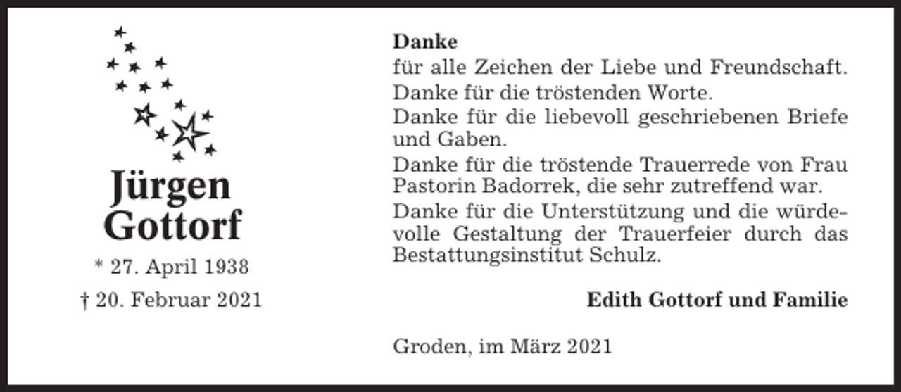 <p>Jürgen<br />Gottorf<br />* 27. April 1938<br />† 20. Februar 2021</p><p>Danke<br />für alle Zeichen der Liebe und Freundschaft.<br />Danke für die tröstenden Worte.<br />Danke für die liebevoll geschriebenen Briefe<br />und Gaben.<br />Danke für die tröstende Trauerrede von Frau<br />Pastorin Badorrek, die sehr zutreffend war.<br />Danke für die Unterstützung und die würdevolle Gestaltung der Trauerfeier durch das<br />Bestattungsinstitut Schulz.<br />Edith Gottorf und Familie<br />Groden, im März 2021</p>