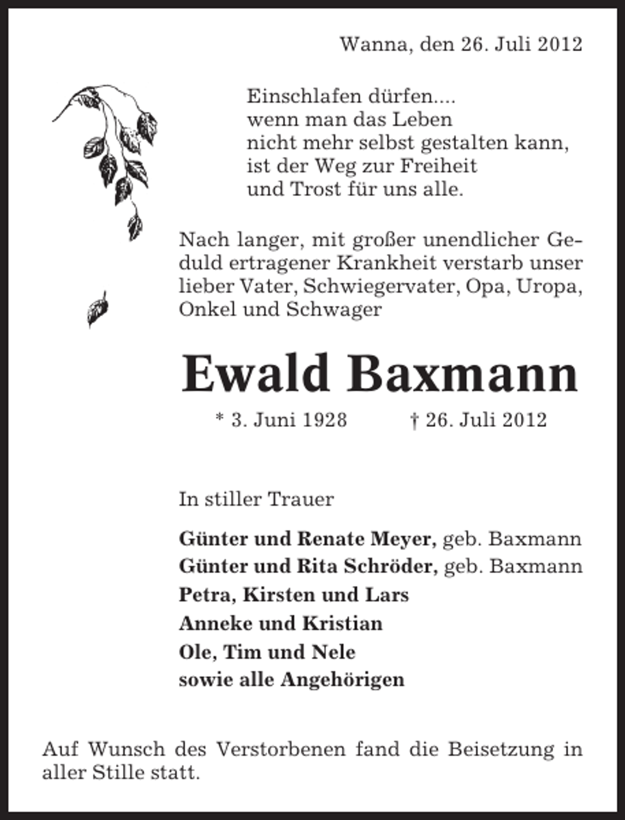 <p>Wanna, den 26. Juli 2012<br />Einschlafen dürfen....<br />wenn man das Leben<br />nicht mehr selbst gestalten kann,<br />ist der Weg zur Freiheit<br />und Trost für uns alle.<br />Nach langer, mit großer unendlicher Geduld ertragener Krankheit verstarb unser<br />lieber Vater, Schwiegervater, Opa, Uropa,<br />Onkel und Schwager</p><p>Ewald Baxmann<br />* 3. Juni 1928</p><p>† 26. Juli 2012</p><p>In stiller Trauer<br />Günter und Renate Meyer, geb. Baxmann<br />Günter und Rita Schröder, geb. Baxmann<br />Petra, Kirsten und Lars<br />Anneke und Kristian<br />Ole, Tim und Nele<br />sowie alle Angehörigen<br />Auf Wunsch des Verstorbenen fand die Beisetzung in<br />aller Stille statt.</p>