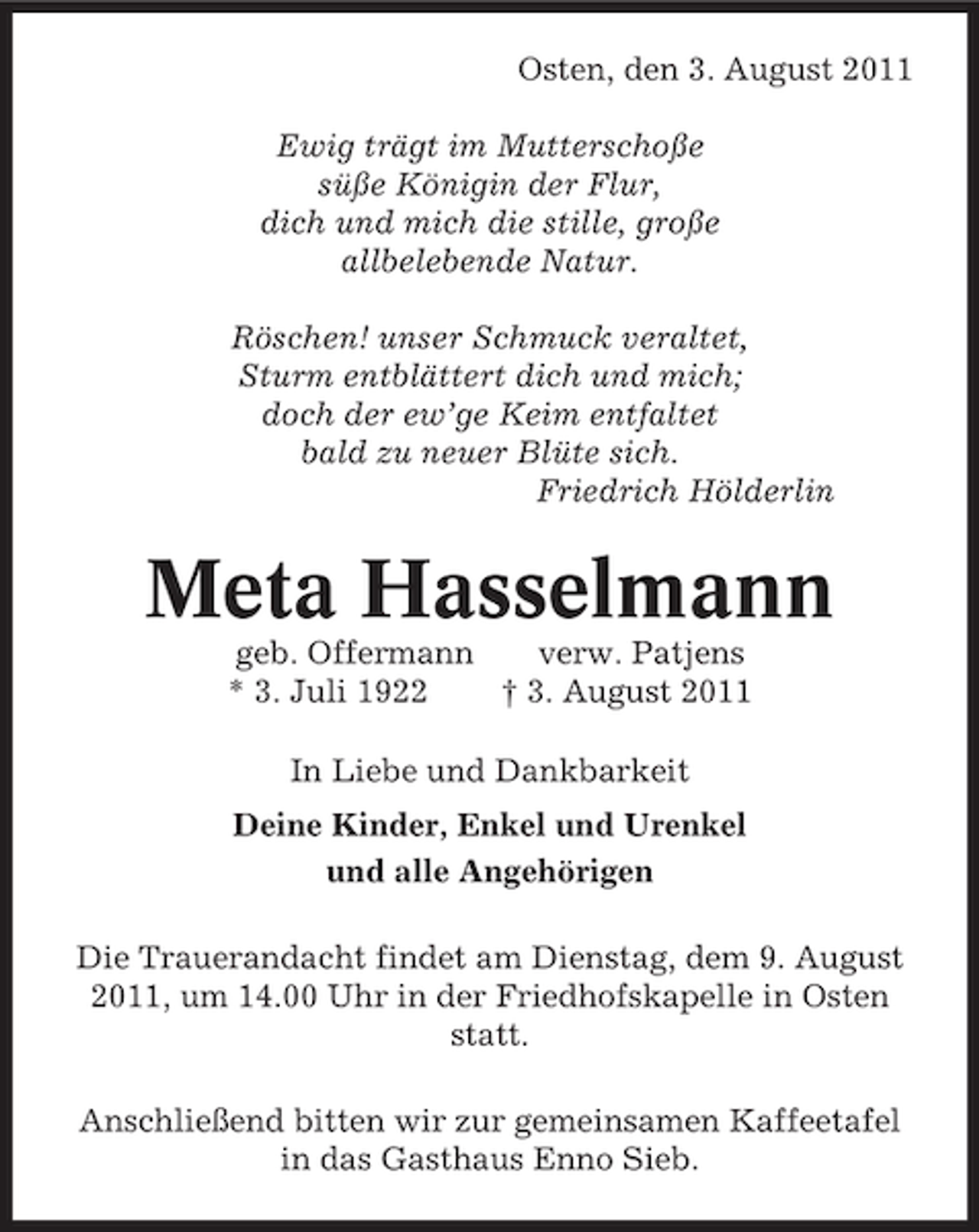 <p>Osten, den 3. August 2011<br />Ewig trägt im Mutterschoße<br />süße Königin der Flur,<br />dich und mich die stille, große<br />allbelebende Natur.<br />Röschen! unser Schmuck veraltet,<br />Sturm entblättert dich und mich;<br />doch der ew’ge Keim entfaltet<br />bald zu neuer Blüte sich.<br />Friedrich Hölderlin</p><p>Meta Hasselmann<br />geb. Offermann<br />verw. Patjens<br />* 3. Juli 1922<br />† 3. August 2011<br />In Liebe und Dankbarkeit<br />Deine Kinder, Enkel und Urenkel<br />und alle Angehörigen<br />Die Trauerandacht findet am Dienstag, dem 9. August<br />2011, um 14.00 Uhr in der Friedhofskapelle in Osten<br />statt.<br />Anschließend bitten wir zur gemeinsamen Kaffeetafel<br />in das Gasthaus Enno Sieb.</p>