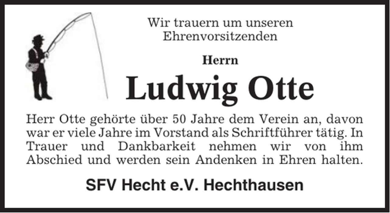 <p>Wir trauern um unseren<br />Ehrenvorsitzenden<br />Herrn</p><p>Ludwig Otte<br />Herr Otte gehörte über 50 Jahre dem Verein an, davon<br />war er viele Jahre im Vorstand als Schriftführer tätig. In<br />Trauer und Dankbarkeit nehmen wir von ihm<br />Abschied und werden sein Andenken in Ehren halten.</p><p>SFV Hecht e.V. Hechthausen</p>