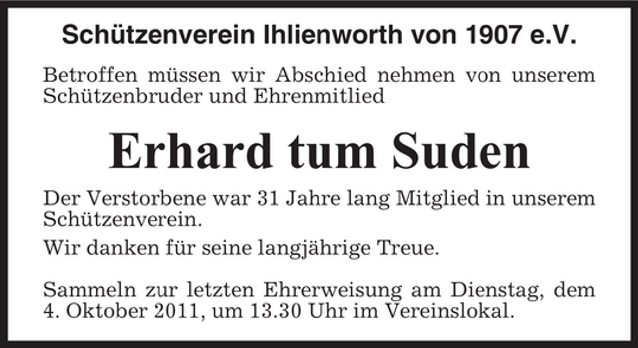 <p>Schützenverein Ihlienworth von 1907 e.V.<br />Betroffen müssen wir Abschied nehmen von unserem<br />Schützenbruder und Ehrenmitlied</p><p>Erhard tum Suden<br />Der Verstorbene war 31 Jahre lang Mitglied in unserem<br />Schützenverein.<br />Wir danken für seine langjährige Treue.<br />Sammeln zur letzten Ehrerweisung am Dienstag, dem<br />4. Oktober 2011, um 13.30 Uhr im Vereinslokal.</p>