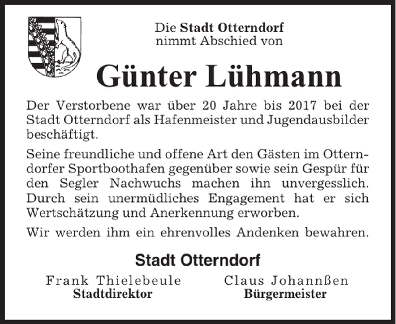 <p>Die Stadt Otterndorf<br />nimmt Abschied von</p><p>Günter Lühmann<br />Der Verstorbene war über 20 Jahre bis 2017 bei der<br />Stadt Otterndorf als Hafenmeister und Jugendausbilder<br />beschäftigt.<br />Seine freundliche und offene Art den Gästen im Otterndorfer Sportboothafen gegenüber sowie sein Gespür für<br />den Segler Nachwuchs machen ihn unvergesslich.<br />Durch sein unermüdliches Engagement hat er sich<br />Wertschätzung und Anerkennung erworben.<br />Wir werden ihm ein ehrenvolles Andenken bewahren.</p><p>Stadt Otterndorf<br />Frank Thielebeule<br />Stadtdirektor</p><p>Claus Johannßen<br />Bürgermeister</p>