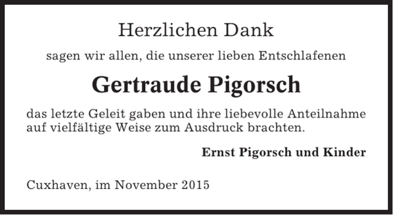 <p>Herzlichen Dank<br />sagen wir allen, die unserer lieben Entschlafenen</p><p>Gertraude Pigorsch<br />das letzte Geleit gaben und ihre liebevolle Anteilnahme<br />auf vielfältige Weise zum Ausdruck brachten.<br />Ernst Pigorsch und Kinder<br />Cuxhaven, im November 2015</p>