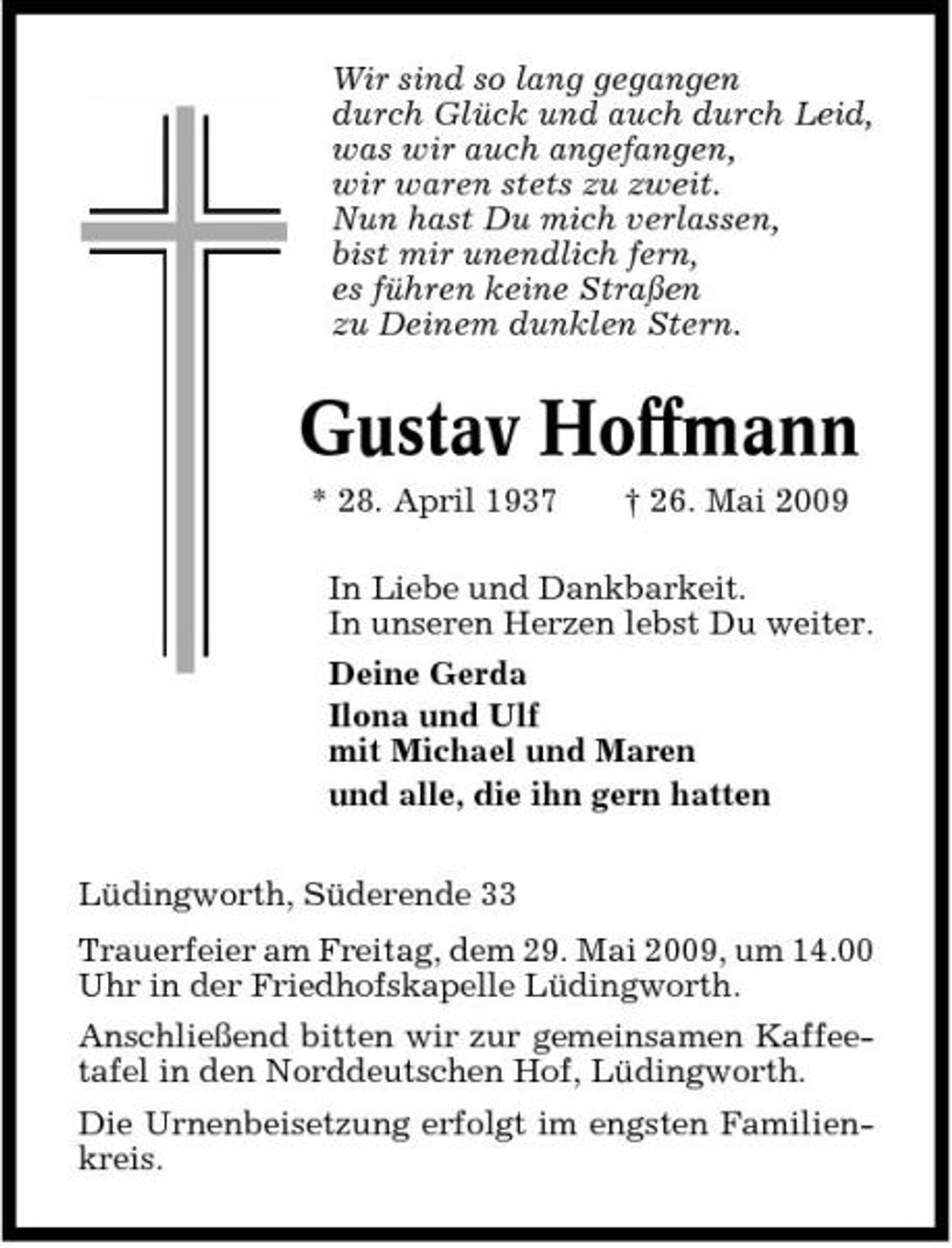<p>Wir sind so lang gegangen durch Glück und auch durch Leid, was wir auch angefangen, wir waren stets zu zweit. Nun hast Du mich verlassen, bist mir unendlich fern, es führen keine Straßen zu Deinem dunklen Stern.</p><p>Gustav Hoffmann<br />* 28. April 1937 † 26. Mai 2009 In Liebe und Dankbarkeit. In unseren Herzen lebst Du weiter. Deine Gerda Ilona und Ulf mit Michael und Maren und alle, die ihn gern hatten Lüdingworth, Süderende 33 Trauerfeier am Freitag, dem 29. Mai 2009, um 14.00 Uhr in der Friedhofskapelle Lüdingworth. Anschließend bitten wir zur gemeinsamen Kaffeetafel in den Norddeutschen Hof, Lüdingworth. Die Urnenbeisetzung erfolgt im engsten Familienkreis.</p>