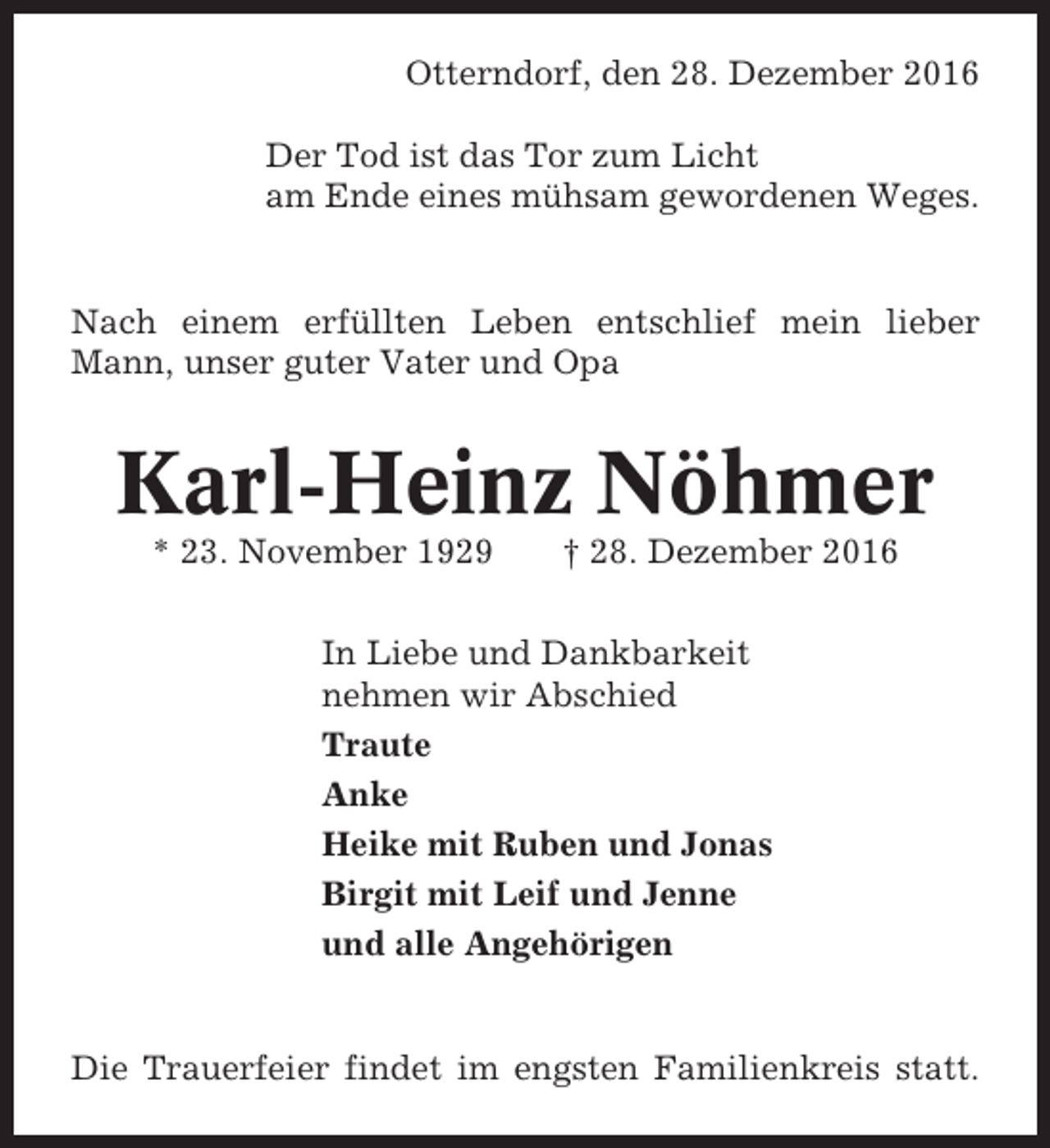 <p>Otterndorf, den 28. Dezember 2016<br />Der Tod ist das Tor zum Licht<br />am Ende eines mühsam gewordenen Weges.</p><p>Nach einem erfüllten Leben entschlief mein lieber<br />Mann, unser guter Vater und Opa</p><p>Karl-Heinz Nöhmer<br />* 23. November 1929</p><p>† 28. Dezember 2016</p><p>In Liebe und Dankbarkeit<br />nehmen wir Abschied<br />Traute<br />Anke<br />Heike mit Ruben und Jonas<br />Birgit mit Leif und Jenne<br />und alle Angehörigen</p><p>Die Trauerfeier findet im engsten Familienkreis statt.</p>