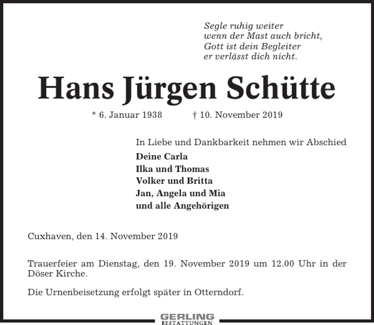 <p>Segle ruhig weiter<br />wenn der Mast auch bricht,<br />Gott ist dein Begleiter<br />er verlässt dich nicht.</p><p>Hans Jürgen Schütte<br />* 6. Januar 1938</p><p>† 10. November 2019</p><p>In Liebe und Dankbarkeit nehmen wir Abschied<br />Deine Carla<br />Ilka und Thomas<br />Volker und Britta<br />Jan, Angela und Mia<br />und alle Angehörigen<br />Cuxhaven, den 14. November 2019<br />Trauerfeier am Dienstag, den 19. November 2019 um 12.00 Uhr in der<br />Döser Kirche.<br />Die Urnenbeisetzung erfolgt später in Otterndorf.</p>
