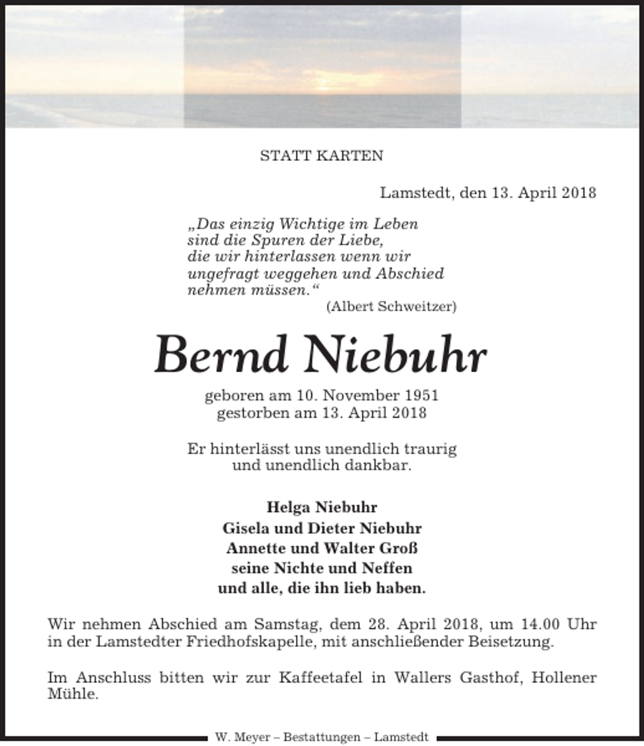 <p>STATT KARTEN</p><p>Lamstedt, den 13. April 2018<br />„Das einzig Wichtige im Leben<br />sind die Spuren der Liebe,<br />die wir hinterlassen wenn wir<br />ungefragt weggehen und Abschied<br />nehmen müssen.“<br />(Albert Schweitzer)</p><p>Bernd Niebuhr<br />geboren am 10. November 1951<br />gestorben am 13. April 2018<br />Er hinterlässt uns unendlich traurig<br />und unendlich dankbar.<br />Helga Niebuhr<br />Gisela und Dieter Niebuhr<br />Annette und Walter Groß<br />seine Nichte und Neffen<br />und alle, die ihn lieb haben.<br />Wir nehmen Abschied am Samstag, dem 28. April 2018, um 14.00 Uhr<br />in der Lamstedter Friedhofskapelle, mit anschließender Beisetzung.<br />Im Anschluss bitten wir zur Kaffeetafel in Wallers Gasthof, Hollener<br />Mühle.<br />W. Meyer – Bestattungen – Lamstedt</p>