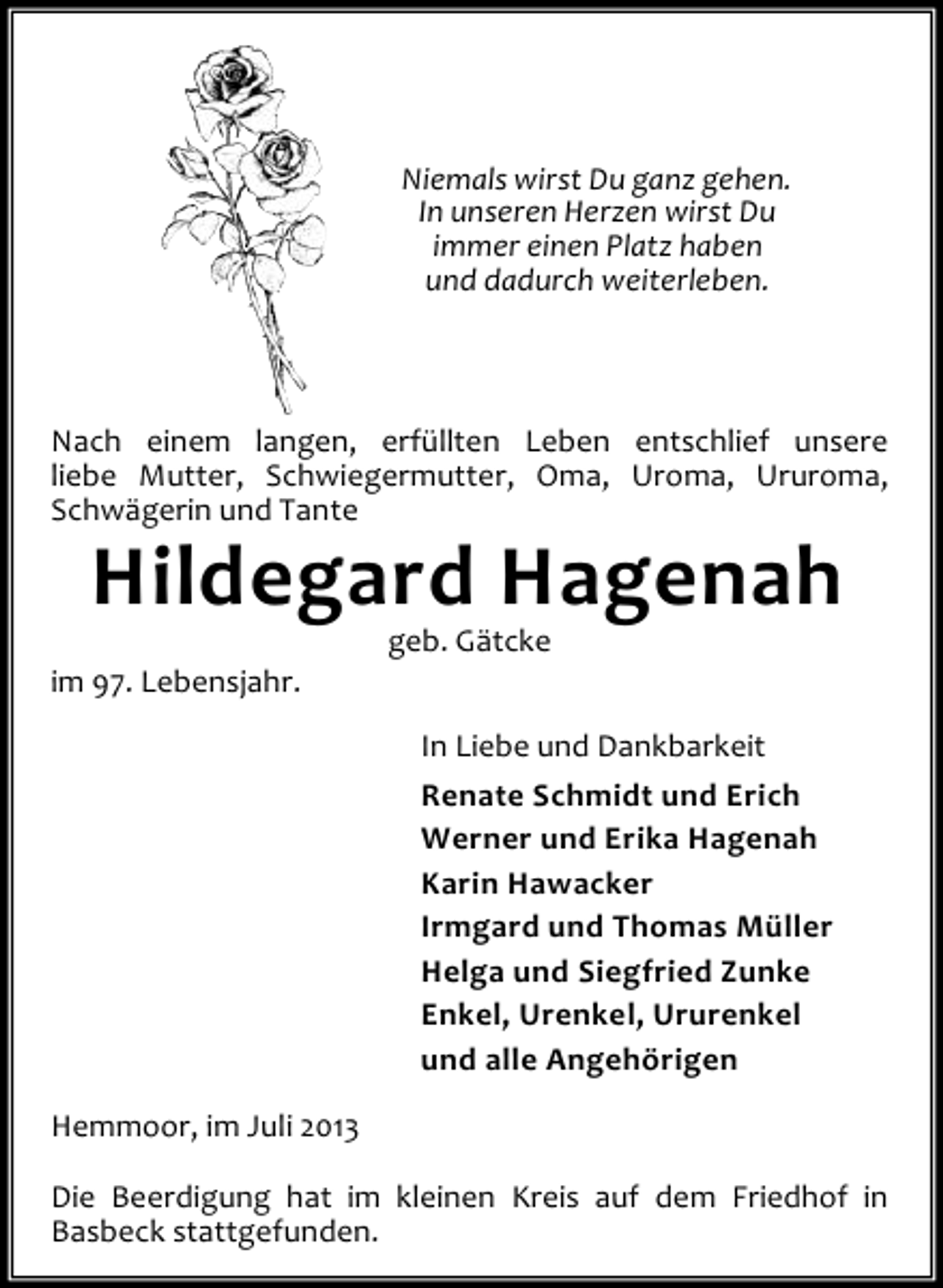 <p>Niemals wirst Du ganz gehen.<br />In unseren Herzen wirst Du<br />immer einen Platz haben<br />und dadurch weiterleben.</p><p>Nach einem langen, erfüllten Leben entschlief unsere<br />liebe Mutter, Schwiegermutter, Oma, Uroma, Ururoma,<br />Schwägerin und Tante</p><p>Hildegard Hagenah</p><p>im 97. Lebensjahr.</p><p>geb. Gätcke</p><p>In Liebe und Dankbarkeit<br />Renate Schmidt und Erich<br />Werner und Erika Hagenah<br />Karin Hawacker<br />Irmgard und Thomas Müller<br />Helga und Siegfried Zunke<br />Enkel, Urenkel, Ururenkel<br />und alle Angehörigen<br />Hemmoor, im Juli 2013<br />Die Beerdigung hat im kleinen Kreis auf dem Friedhof in<br />Basbeck stattgefunden.</p>