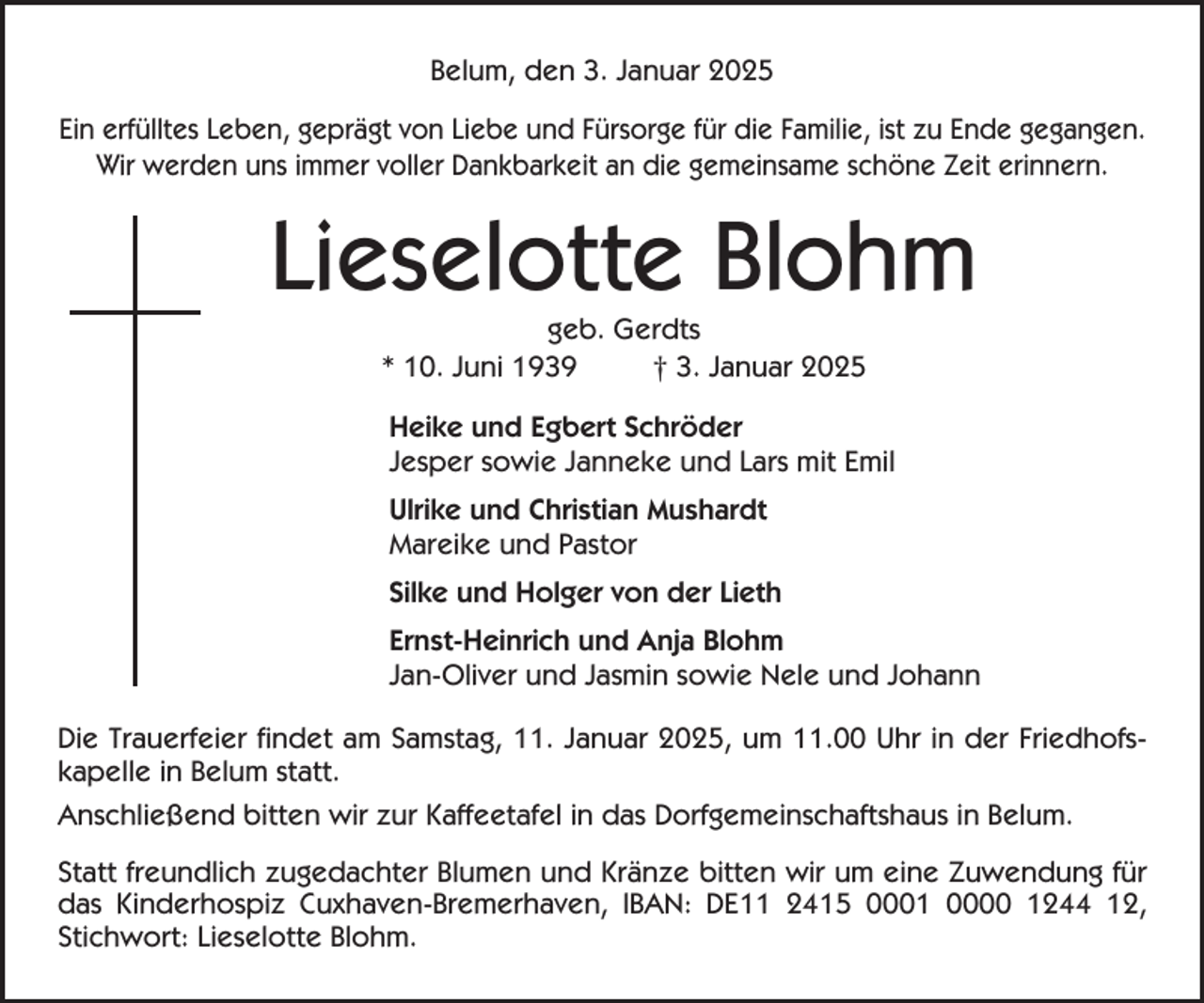 <p>Belum, den 3. Januar 2025<br />Ein erfülltes Leben, geprägt von Liebe und Fürsorge für die Familie, ist zu Ende gegangen.<br />Wir werden uns immer voller Dankbarkeit an die gemeinsame schöne Zeit erinnern.</p><p>Lieselotte Blohm<br />geb. Gerdts<br />* 10. Juni 1939<br />† 3. Januar 2025<br />Heike und Egbert Schröder<br />Jesper sowie Janneke und Lars mit Emil<br />Ulrike und Christian Mushardt<br />Mareike und Pastor<br />Silke und Holger von der Lieth<br />Ernst-Heinrich und Anja Blohm<br />Jan-Oliver und Jasmin sowie Nele und Johann<br />Die Trauerfeier findet am Samstag, 11. Januar 2025, um 11.00 Uhr in der Friedhofskapelle in Belum statt.<br />Anschließend bitten wir zur Kaffeetafel in das Dorfgemeinschaftshaus in Belum.<br />Statt freundlich zugedachter Blumen und Kränze bitten wir um eine Zuwendung für<br />das Kinderhospiz Cuxhaven-Bremerhaven, IBAN: DE11 2415 0001 0000 1244 12,<br />Stichwort: Lieselotte Blohm.</p>