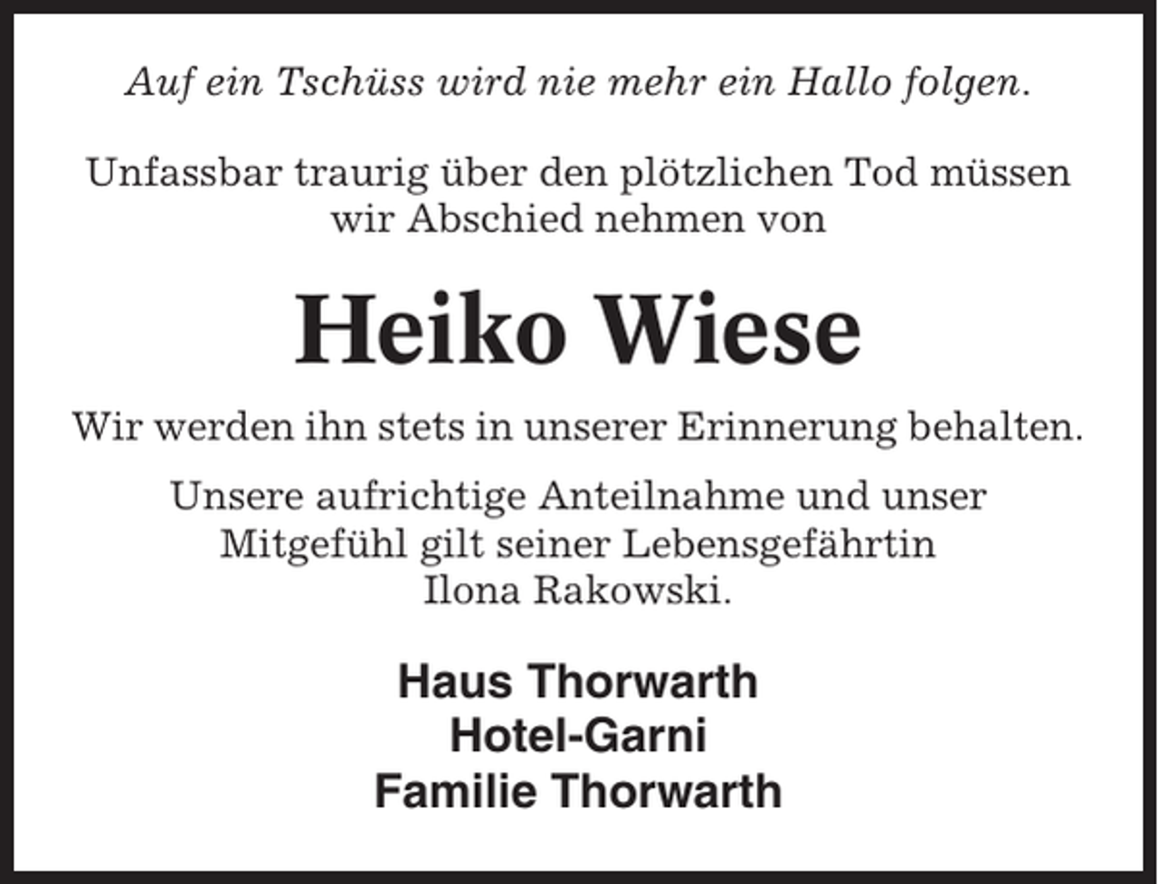 <p>Auf ein Tschüss wird nie mehr ein Hallo folgen.<br />Unfassbar traurig über den plötzlichen Tod müssen<br />wir Abschied nehmen von</p><p>Heiko Wiese<br />Wir werden ihn stets in unserer Erinnerung behalten.<br />Unsere aufrichtige Anteilnahme und unser<br />Mitgefühl gilt seiner Lebensgefährtin<br />Ilona Rakowski.</p><p>Haus Thorwarth<br />Hotel-Garni<br />Familie Thorwarth</p>