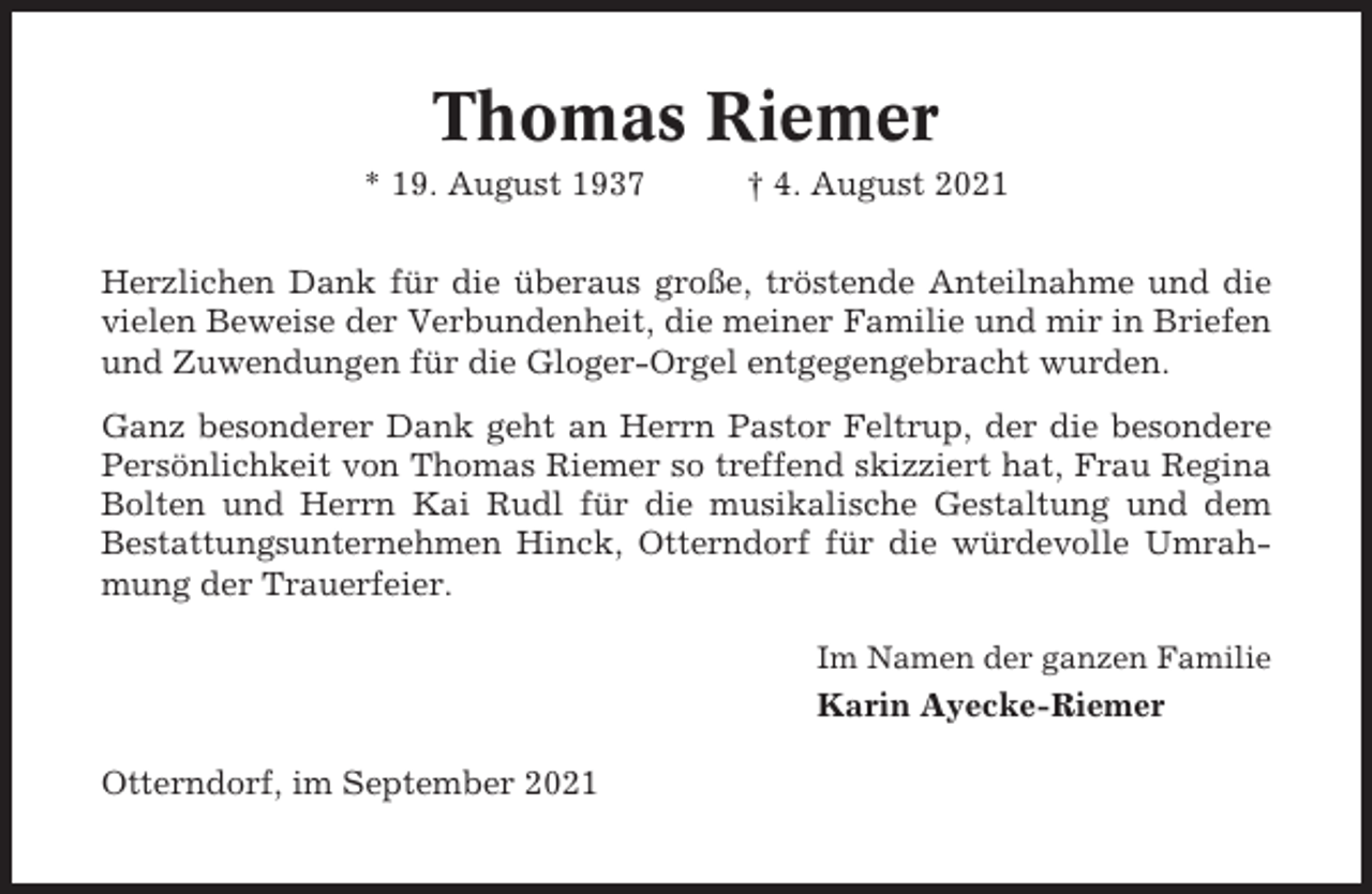 <p>Thomas Riemer<br />* 19. August 1937</p><p>† 4. August 2021</p><p>Herzlichen Dank für die überaus große, tröstende Anteilnahme und die<br />vielen Beweise der Verbundenheit, die meiner Familie und mir in Briefen<br />und Zuwendungen für die Gloger-Orgel entgegengebracht wurden.<br />Ganz besonderer Dank geht an Herrn Pastor Feltrup, der die besondere<br />Persönlichkeit von Thomas Riemer so treffend skizziert hat, Frau Regina<br />Bolten und Herrn Kai Rudl für die musikalische Gestaltung und dem<br />Bestattungsunternehmen Hinck, Otterndorf für die würdevolle Umrahmung der Trauerfeier.<br />Im Namen der ganzen Familie</p><p>Karin Ayecke-Riemer<br />Otterndorf, im September 2021</p>