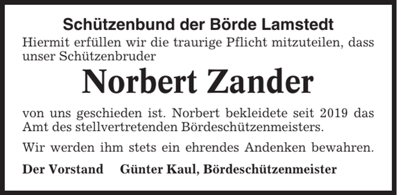 <p>Schützenbund der Börde Lamstedt<br />Hiermit erfüllen wir die traurige Pflicht mitzuteilen, dass<br />unser Schützenbruder</p><p>Norbert Zander<br />von uns geschieden ist. Norbert bekleidete seit 2019 das<br />Amt des stellvertretenden Bördeschützenmeisters.<br />Wir werden ihm stets ein ehrendes Andenken bewahren.<br />Der Vorstand</p><p>Günter Kaul, Bördeschützenmeister</p>