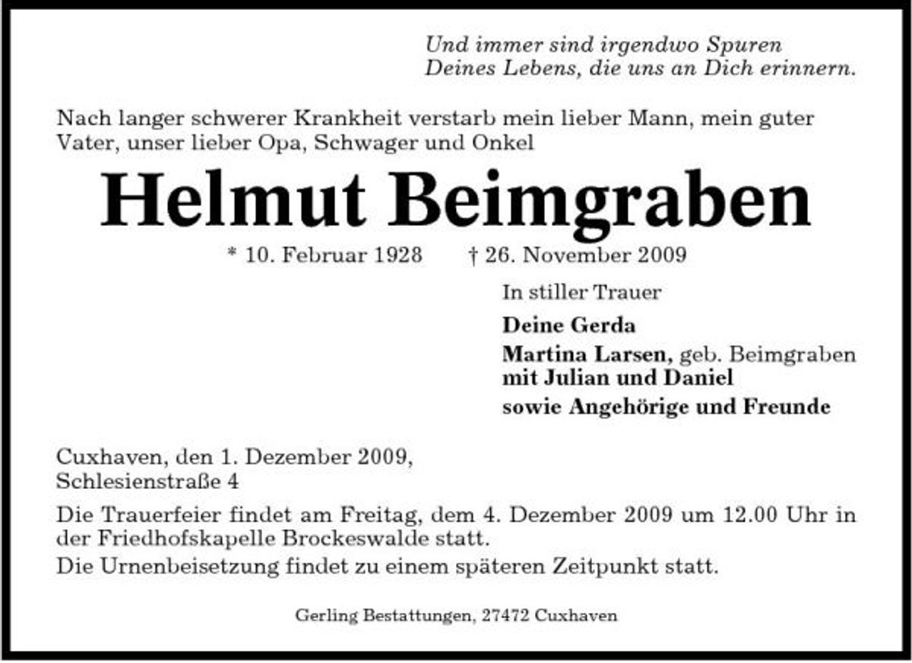 <p>Und immer sind irgendwo Spuren Deines Lebens, die uns an Dich erinnern. Nach langer schwerer Krankheit verstarb mein lieber Mann, mein guter Vater, unser lieber Opa, Schwager und Onkel</p><p>Helmut Beimgraben<br />* 10. Februar 1928 † 26. November 2009<br />In stiller Trauer</p><p>Deine Gerda Martina Larsen, geb. Beimgraben mit Julian und Daniel sowie Angehörige und Freunde Cuxhaven, den 1. Dezember 2009, Schlesienstraße 4 Die Trauerfeier findet am Freitag, dem 4. Dezember 2009 um 12.00 Uhr in der Friedhofskapelle Brockeswalde statt. Die Urnenbeisetzung findet zu einem späteren Zeitpunkt statt.<br />Gerling Bestattungen, 27472 Cuxhaven</p>