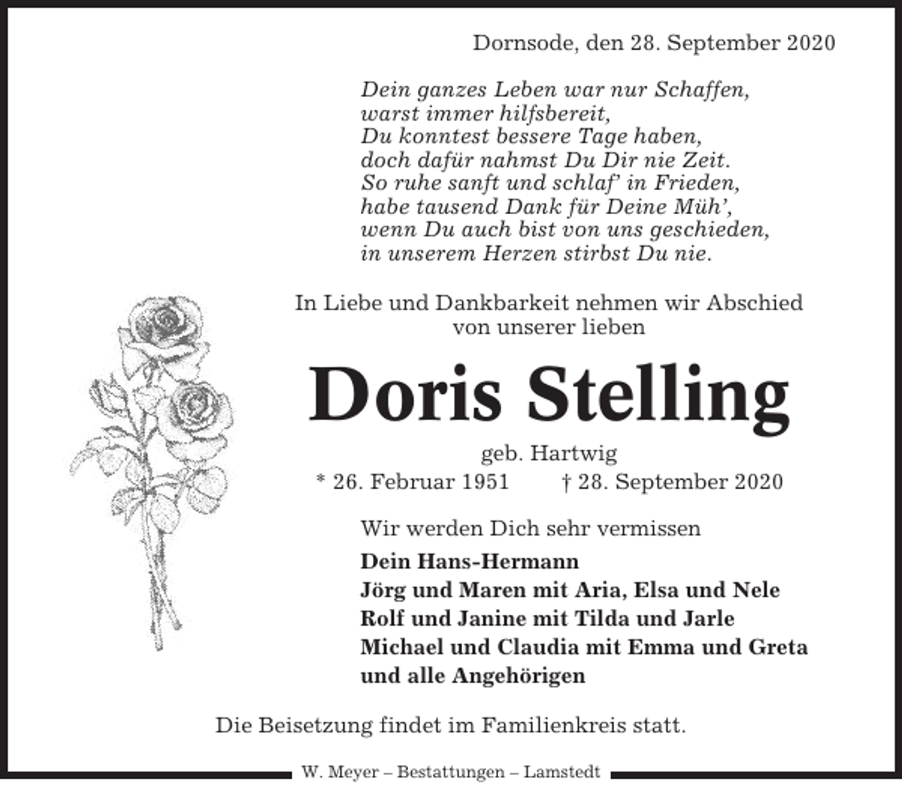 <p>Dornsode, den 28. September 2020<br />Dein ganzes Leben war nur Schaffen,<br />warst immer hilfsbereit,<br />Du konntest bessere Tage haben,<br />doch dafür nahmst Du Dir nie Zeit.<br />So ruhe sanft und schlaf’ in Frieden,<br />habe tausend Dank für Deine Müh’,<br />wenn Du auch bist von uns geschieden,<br />in unserem Herzen stirbst Du nie.<br />In Liebe und Dankbarkeit nehmen wir Abschied<br />von unserer lieben</p><p>Doris Stelling<br />geb. Hartwig<br />* 26. Februar 1951<br />† 28. September 2020<br />Wir werden Dich sehr vermissen<br />Dein Hans-Hermann<br />Jörg und Maren mit Aria, Elsa und Nele<br />Rolf und Janine mit Tilda und Jarle<br />Michael und Claudia mit Emma und Greta<br />und alle Angehörigen<br />Die Beisetzung findet im Familienkreis statt.<br />W. Meyer – Bestattungen – Lamstedt</p>