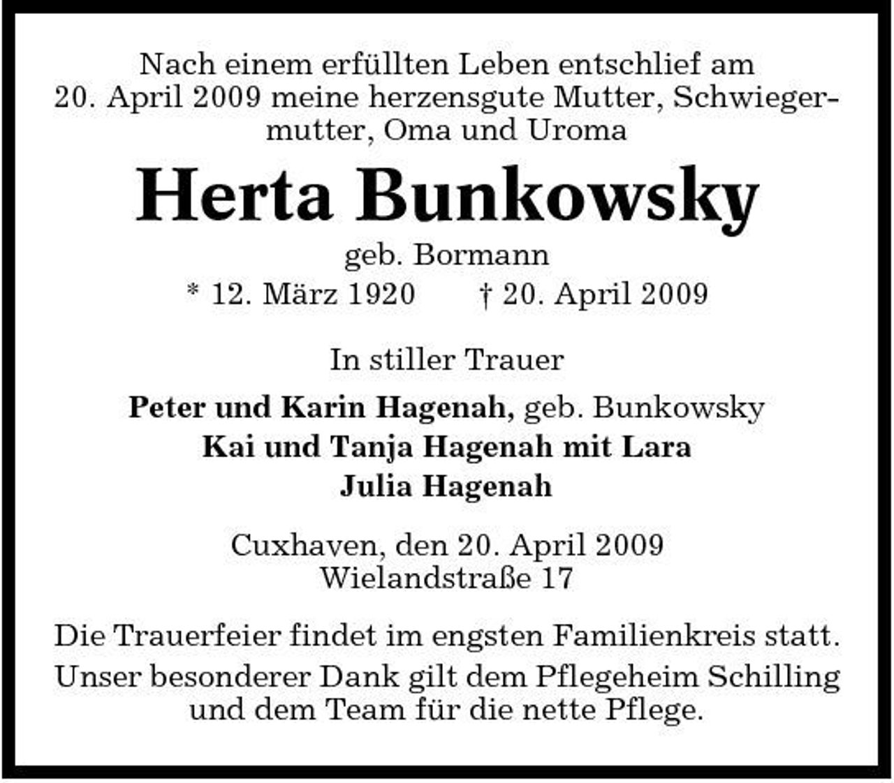 <p>Nach einem erfüllten Leben entschlief am 20. April 2009 meine herzensgute Mutter, Schwiegermutter, Oma und Uroma</p><p>Herta Bunkowsky<br />geb. Bormann * 12. März 1920 † 20. April 2009 In stiller Trauer Peter und Karin Hagenah, geb. Bunkowsky Kai und Tanja Hagenah mit Lara Julia Hagenah Cuxhaven, den 20. April 2009 Wielandstraße 17 Die Trauerfeier findet im engsten Familienkreis statt. Unser besonderer Dank gilt dem Pflegeheim Schilling und dem Team für die nette Pflege.</p>