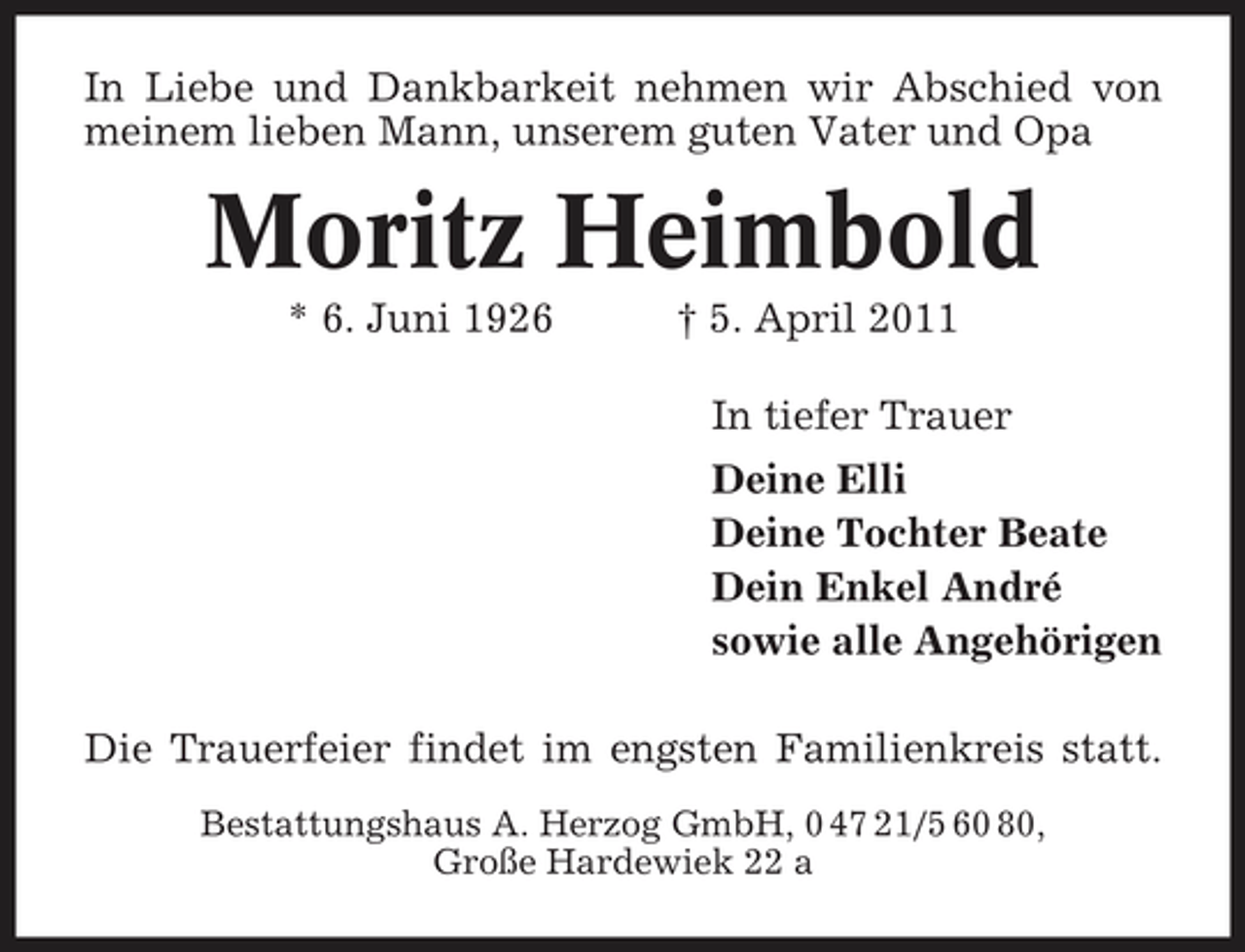 <p>In Liebe und Dankbarkeit nehmen wir Abschied von meinem lieben Mann, unserem guten Vater und Opa</p><p>Moritz Heimbold<br />* 6. Juni 1926 † 5. April 2011 In tiefer Trauer Deine Elli Deine Tochter Beate Dein Enkel André sowie alle Angehörigen Die Trauerfeier findet im engsten Familienkreis statt.<br />Bestattungshaus A. Herzog GmbH, 0 47 21/5 60 80, Große Hardewiek 22 a</p>